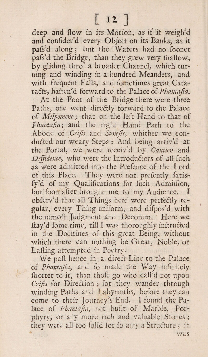 deep and flow in its Motion, as if it weigh’d and confider’d every Objed on its Banks, as it pafs’d along,* but the Waters had no fooner pafs’d the Bridge, than they grew very (hallow, by gliding thro’ a broader Channel, which tur¬ ning and winding in a hundred Meanders, and with frequent Falls, and fometimes great Cata- rads, haften’d forward to the Palace of Phantajia. At the Foot of the Bridge there were three Paths, one went diredly forward to the Palace of Melpomene j that on the left Hand to that of Phantajia,* and the right Hand Path to the Abode of Crijis and Sunefis, whither we con¬ ducted our weary Steps : And being arriv’d at the Portal, we were receiv’d by Caution and Diffidence, who were the Introdudors of all fuch as were admitted into the Prefence of the Lord of this Place. They were not prefently fat is- fy’d of my Qualifications for fuch Admiffion, but foon after brought me to my Audience. I obferv’d that all Things here were perfedly re¬ gular, every Thing uniform, and difpos’d with the utmoft Judgment and Decorum. Here we flay’d fome time, till I was thoroughly inftruded in the Dodrines of this great Being, without which there can nothing be Great, Noble, or Lading attempted in Poetry. We paft hence in a dired Line to the Palace of Phantafia, and fo made the Way infinitely fliorter to it, than thofe go who call’d not upon Crifts for Diredion ; fop they wander through winding Paths and Labyrinths, before they can come to their Journey’s End. I found the Pa¬ lace of Phantajia, net built of Marble, Por¬ phyry, or any more rich and valuable Stones; they were ail too folid for fo airy a Structure ; it was