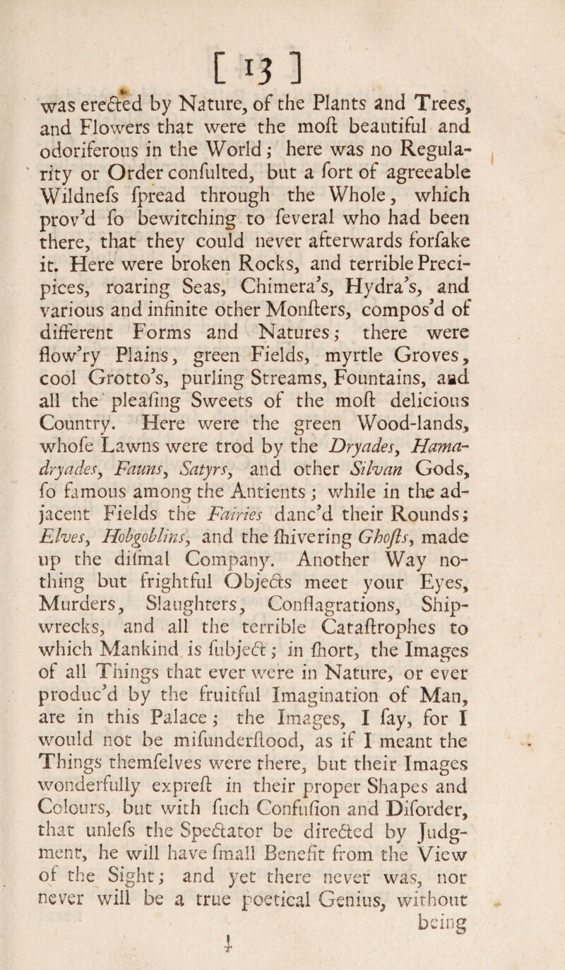 was erected by Nature, of the Plants and Trees, and Flowers that were the moft beautiful and odoriferous in the World ,* here was no Regula¬ rity or Order confulted, but a fort of agreeable Wildnefs fpread through the Whole, which proved fo bewitching to feveral who had been there, that they could never afterwards forfake it. Here were broken Rocks, and terrible Preci¬ pices, roaring Seas, Chimera’s, Hydra's, and various and infinite other Monfters, compos’d of different Forms and Natures,* there were flow’ry Plains, green Fields, myrtle Groves, cool Grotto's, purling Streams, Fountains, aad all the pleafing Sweets of the moil delicious Country. Here were the green Wood-lands, whofe Lawns were trod by the Dryades, Hama- dryades, Fauns, Satyrs, and other Silvan Gods, fo famous among the Antients ; while in the ad¬ jacent Fields the Fairies danc’d their Rounds; Elves, Hobgoblins, and the fhivering Ghofls, made up the dilmal Company. Another Way no¬ thing but frightful Objeds meet your Eyes, Murders, Slaughters, Conflagrations, Ship¬ wrecks, and all the terrible Cataftrophes to which Mankind is fubjed; in fhort, the Images of all Things that ever were in Nature, or ever produc’d by the fruitful Imagination of Man, are in this Palace; the Images, I fay, for I would not be mifunderftood, as if I meant the Things themfelves were there, but their Images wonderfully expreft in their proper Shapes and Colours, but with fuch Confufion and Diforder, that unlefs the Spedator be dircded by Judg¬ ment, he will havefmall Benefit from the View of the Sight; and yet there never was, nor never will be a true poetical Genius, without being l
