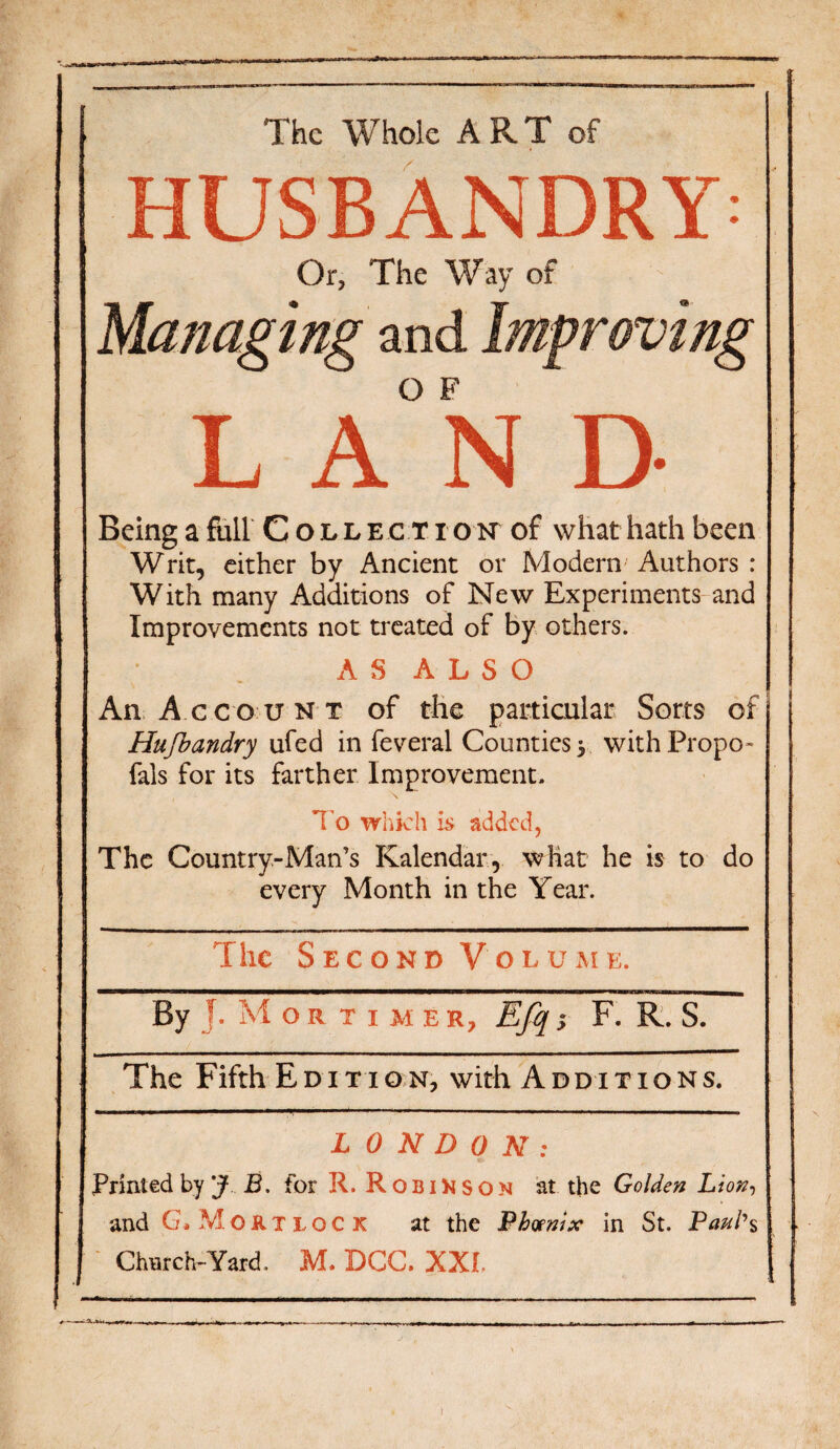 The Whole ART of HUSBANDRY: Or, The Way of Managing and Improving L A°N D Being a full Collection of what hath been Writ, either by Ancient or Modern Authors : With many Additions of New Experiments and Improvements not treated of by others. AS ALSO An Account of the particular Sorts of Hufbandry ufed in feveral Counties y withPropo- fals for its farther Improvement. To which is added, The Country-Man’s Kalendar, what he is to do every Month in the Year. > The Second Volume. By j. Mortime r, Efq; F. R. S. The Fifth Edition, with Additions. LONDON: Printed by jf J3, for R. Robinson at the Golden Lion, and G» Moktlock at the Phoenix in St. Paul's 1 Church-Yard. M. DCC. XXI.