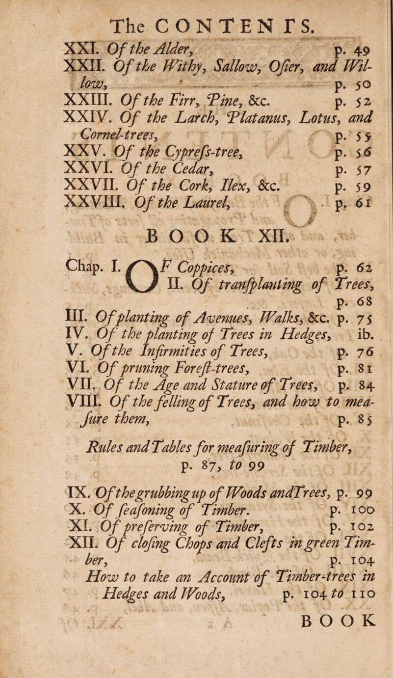 XXI. Of the Alder, p. 49 XXII. Of the Withy, Sallow, Ofier, and Wil¬ low? - - p. 50 XXIII. Of the Fin, Tine, &c. p. 52 XXIV. Of the Larch, Tlatanus, Lotus, and Cornel-trees, p. 5 5 XXV. Of the Cyprefs-tree, p. 5 6 XXVI. Of the Cedar, p- 57 XXVII. Of the Cork, Ilex, &c. p. 5 9 XXVIII. Of the Laurel, . p. 6i B O O K XII. Chap. I. /^\F Coppices, p. 62 \j II. Of tranfplanling of Trees, p. 68 III. Of planting of Avenues, Walks, &c. p. 75 IV. Of the planting of Trees in Hedges, ib. V. Of the Infirmities of Trees, p. 76 VI. Of pruning Foreft-trees, p. 81 VII. Of the Age and Stature of Trees, p. 84 VIII. Of the felling of Trees, and how to me a- Jure them, p. 85 Rules and Tables for meafuring of Timber, p. 87, to 99 IX. OfthegrubbingupofWoodsandTrees, p. 99 X. Of feafoning of Timber. p. 100 XI. Of preferving of Timber, p. 102 XII. Of clofing Chops and Clefts in green Tim- • her, p. 104 How to take an Account of Timber-trees in Hedges and Woods, p. 104 to no