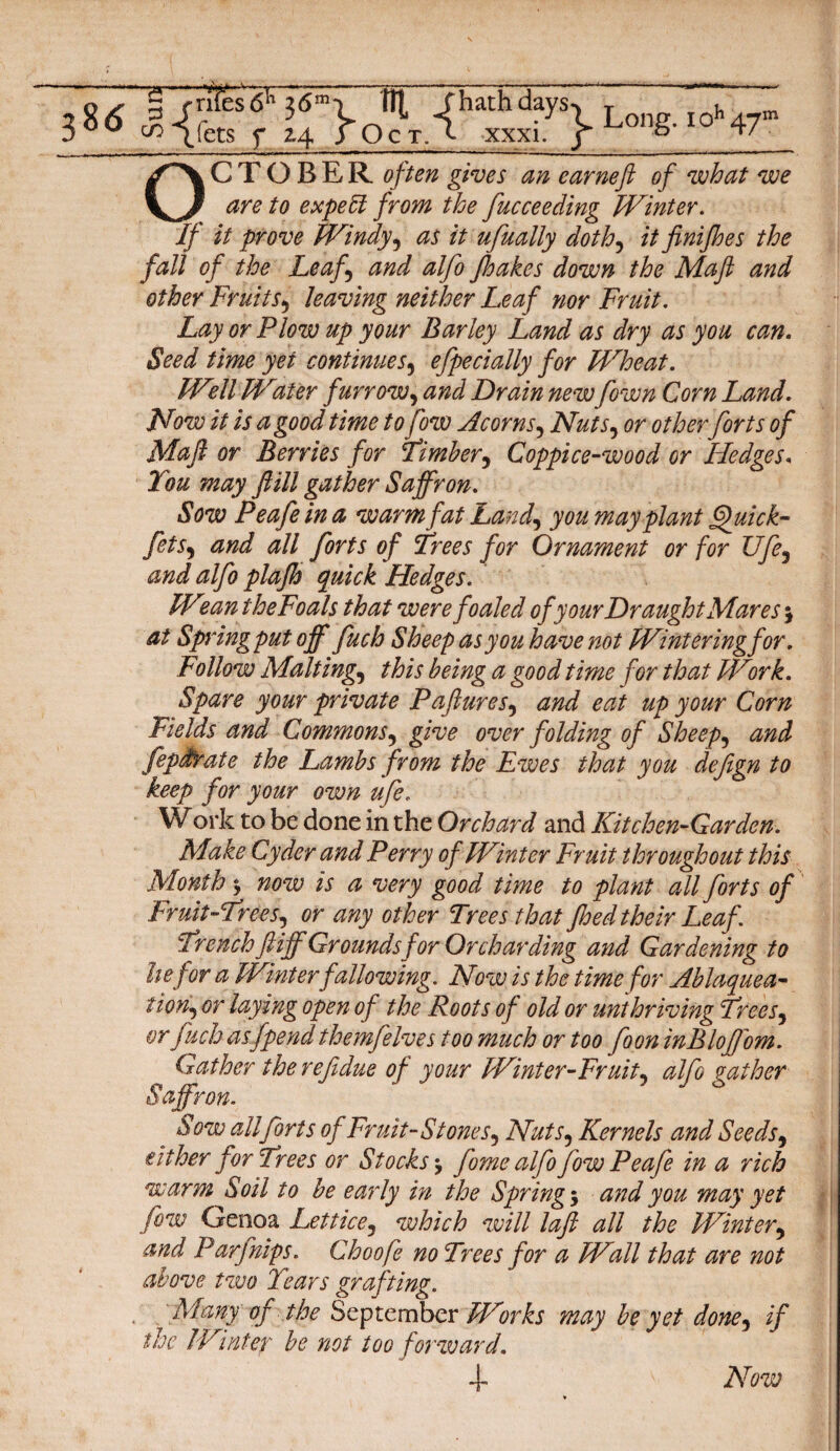 r«< w-<*<r OCTOBER often gives an earneft of what we are to expert from the fucceeding Winter. If it prove Windy, as it ufually doth, it finijhes the fall of the Leaf and alfo Jhakes down the Mafi and other Fruitsy leaving neither Leaf nor Fruit. Lay or Plow up your Barley Land as dry as you can. Seed time yet continues, efpecially for Wheat. Well Water furrow, and Drain new fown Corn Land. Now it is a good time to fow Acorns, NutSy or other forts of Maft or Berries for Timber5 Coppice-wood or Hedges, You may f ill gather Saffron. Sow Peafe in a warm fat Land, you may plant Quick- fets, all forts of Frees for Ornament or for Ufe5 Hedges. Wean theFoals that were foaled of your Draught Mares 5 at Spring put off fuch Sheep as you have not Wintering for. Follow Malting, this being a good time for that Work. Spare your private Paflures? and eat up your Corn Fields and Commons5 give over folding of Sheeps and fepdtrate the Lambs from the Ewes that you defign to keep for your own ufe. Work to be done in the Orchard and Kitchen-Garden. Make Cyder and Perry of Winter Fruit throughout this Month 3 now is a very good time to plant all forts of Fruit-Freej, or any other Trees that foed their Leaf. French ftiff Grounds for Orcharding and Gardening to hefor a Winter fallowing. Now is the time for Ablaquea- tiony or laying open of the Roots of old or unthriving Frees5 or fuch asfpend themfelves too much or too foon inBloffom. Gather the ref due of your Winter-Fruity alfo gather Saffron. t all forts of Fruit-St one Sy NutSy Kernels and Seedsy either for Frees or Stocks fome alfo fow Peafe in a rich warm Soil to be early in the Springs and you may yet fow Genoa Lettice5 which will laft all the Winter9 and Parflips. Choofe no Trees for a Wall that are not above two Years grafting. Many of the September Works may be yet doney if the Winter be not too forward. + Now