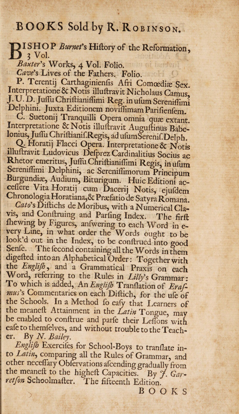 BISHOP Burnet's Hiftory of the Reformation, J Vol. Baxter's Works, 4 Vol. Folio. Cave's Lives of the Fathers., Folio. P. Terentij Carthaginienfis Afri Comoedke Sex. Interpretatione 8c Notis illuftravitNicholaus Camus J. U. D. Juffu Chriitianifiimi Reg. in ufum Sereniffimi Delphini. Juxta Editionem noviffimam Parifienfem. C. Suetonij Tranquilli Opera omnia qua; extant Interpretatione 8c Notis illuftravit Auguftinus Babe- lonius, Juffu Chriftianif.Regis, ad ufumSerenif.Delph. Ql Horatij Flacci Opera. Interpretatione 8c Nods illuftravit Ludovicus Defprez Cardinalitius Socius ac Rhetor emeritus, Juffii Chriftianiflimi Regis, in ufum Seieniffimi Delphini, ac Sereniftimorum Principum Burgundian, Audium, Biturigum. HulcEditioni ac- ceftere Vita Horatij cum Dacerij Notis, ej^em Chronologia Horatiana,& Praefatio de SatyraRomana. Cato*sDiftichs deMoribus, with a Numerical Cla- vis, and Conftruing and Parfing Index. The firft lhewing by Figures, anfwering to each Word in e- very Line, in what order the Words ought to be look’d out in the Index, to be conftrued into good Senfe. The fecond containing all the Words in them digefted into an Alphabetical Order: Together with the Englijh, and a Grammatical Praxis on each Word, referring to the Rules in Lilly's Grammar- To which is added, An Englijh Tranflation of Eras¬ mus's Commentaries on each Diftich, for the ufe of the Schools. In a JVIethod jfo eaiy that Ivearners of the meaneft Attainment in the Latin Tongue, may be enabled to conftrue and parfe their Leftons3 with eafe to themfelves, and without trouble to the Teach¬ er. By N. Bailey. Englijh Exercifes for School-Boys to tranflate in¬ to Latin, comparing all the Rules of Grammar, and other neceftary Obfervations afcending gradually from the meaneft to the higheft Capacities. By J. Gar- retfon Schoolmafter. The fifteenth Edition. n BOOKS