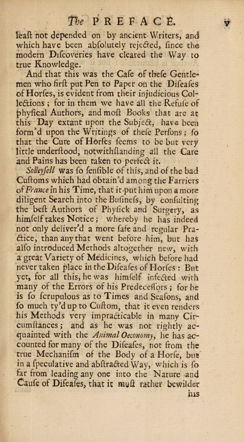 lead not depended on by ancient Writers, and which have been abfolutely rejected, fince the modern Difcoveries have cleared the Way to true Knowledge. And that this was the Cafe of thefe Gentle-* men who firfl put Pen to Paper on the Difeafes of Horfes, is evident from their injudicious Col¬ lections ; for in them we have all the Refufe of phyfical Authors, and mod: Books that are at this Day extant upon the Subject, have been form’d upon the Writings of thefe Perfons; fo that the Cure of Horfes feems to be but very little underftood, notwithdanding all the Care and Pains has been taken to perfect it. Solleyfell was fo fenfible of this, and of the bad Cuftoms which had obtain'd among the Farriers of France in his Time, that itput him upon a more diligent Search into the Bufinefs, by confulting the bed: Authors of Phydck and Surgery, as himfelf takes Notice; whereby he has indeed not only deliver’d a more fafe and regular Pra¬ ctice, than any that went before him, but has alfo introduced Methods altogether new, with a great Variety of Medicines, which before had never taken place in the Difeafes of Horfes : But yet, for all this, he was himfelf infected with many of the Errors of his Predeceflors ; for he is fo fcrupulous as to Times and Seafons, and fo much ty’dup to Cuflom, that it even renders his Methods very impracticable in many Cir- cumftances; and as he was not rightly ac¬ quainted with the Animal Oeconomy, he has ac¬ counted for many of the Difeafes, not from the true Mechanifm of the Body of a Horfe, but in a fpeculative and abdraCted Way, which is fo far from leading any one into the Nature and Caufe of Difeafes, that it mud: rather bewilder