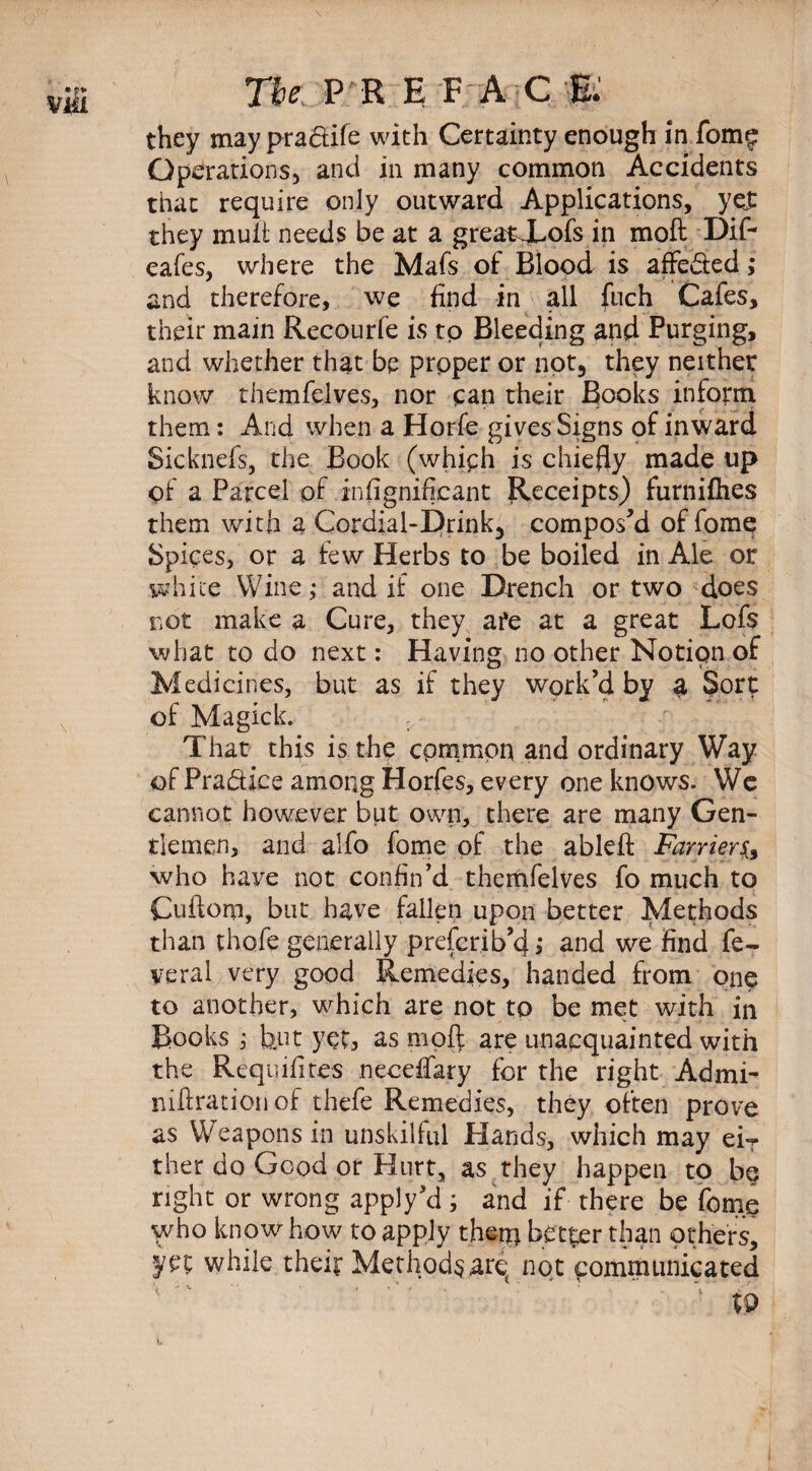 via The:. P R E FAC W they may pradtife with Certainty enough in fom£ Operations, and in many common Accidents that require only outward Applications, yej: they muft needs be at a greatXofs in moft Dift eafes, where the Mafs of Blood is affe&ed; and therefore, we find in all fuch Cafes, their main Recourfe is to Bleeding and Purging, and whether that be proper or not, they neither know themfelves, nor can their Books inform them: And when a Horfe gives Signs of inward Sicknefs, the Book (whiph is chiefly made up of a Parcel of infignificant Receipts) furnifhes them with a Cordial-Drink3 compos’d of fome Spices, or a few Herbs to be boiled in Ale or white Wine; and if one Drench or two does not make a Cure, they afe at a great Lofs what to do next: Having no other Notion of Medicines, but as if they work’d by a Sort of Magick. Thar this is the cpmmon and ordinary Way of Pra&ice among Horfes, every one knows. We cannot however but own, there are many Gen¬ tlemen, and alfo fome of the ableft Farriers,, who have not confin’d themfelves fo much to Cuftom, but have fallen upon better Methods than thofe generally preferib’d,* and we find fe- veral very good Remedies, handed from one to another, which are not to be met with in Books ; but yet, as moft are unacquainted with the Requisites neceffary for the right Admi- niftrationof thefe Remedies, they often prove as Weapons in unskilful Hands, which may eiT ther do Good or Hurt, as they happen to b$ right or wrong apply’d ; and if there be fome who know how to apply then) better than others, ye; while their Methods arq not communicated \ 19 i