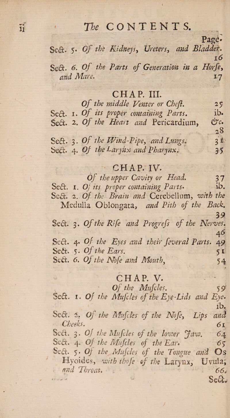 - *1 Page* Sed* 5* Of the Kidney sy Ureters, and Bladder. i<5 Sect. 6- Of the Parts of Generation in a Horfe> add Mare. 17 CHAP. III. Of the middle Venter or Chef. Sed. 1. Of its proper containing Parts. ib. £ed. 2. 0/ the Heart and Pericardium, 28 Sed- 3 . 0/ the Wind-Pipey and Lungs. 31 Sect. 4. Of the Larynx and Pharynx. CHAP. IV. Of the upper Cavity or Head. 3 7 Sed. i. 0/ its proper containing Parts• ib. Sed. 2. 0/ the Brain and Cerebellum, ‘imtZ? the Medulla Oblongata, <2^ Pith of the Back. 39 Sed. 3* 0/the Rife and Progrefs of the Nerves. 46 Sed. 4* Or the Eyes and their feveral Parts. 49 Sed. 5- Of the Ears. 5* Sed. 6. Of the Nofe and Mouth, 54 CHAP. V. . Of the Mufcles. 5 9 Sed. I. Of the Mufcles of the Eye •-Lids and Eye• ib. Sect, 1. Of the Mufcles of the Nofe, L/pj Cheeks. 61 Sect. 3. Of the Mufcles of the hirer faw. 6y Sed. 4. 0/ the Mufcles of the Ear« 63 Sect. 5 * Of the Mufcles of the Tongue and Os Hyoides, uv'/& thoje of the Larynx, Uvula, and Throat, 6<50