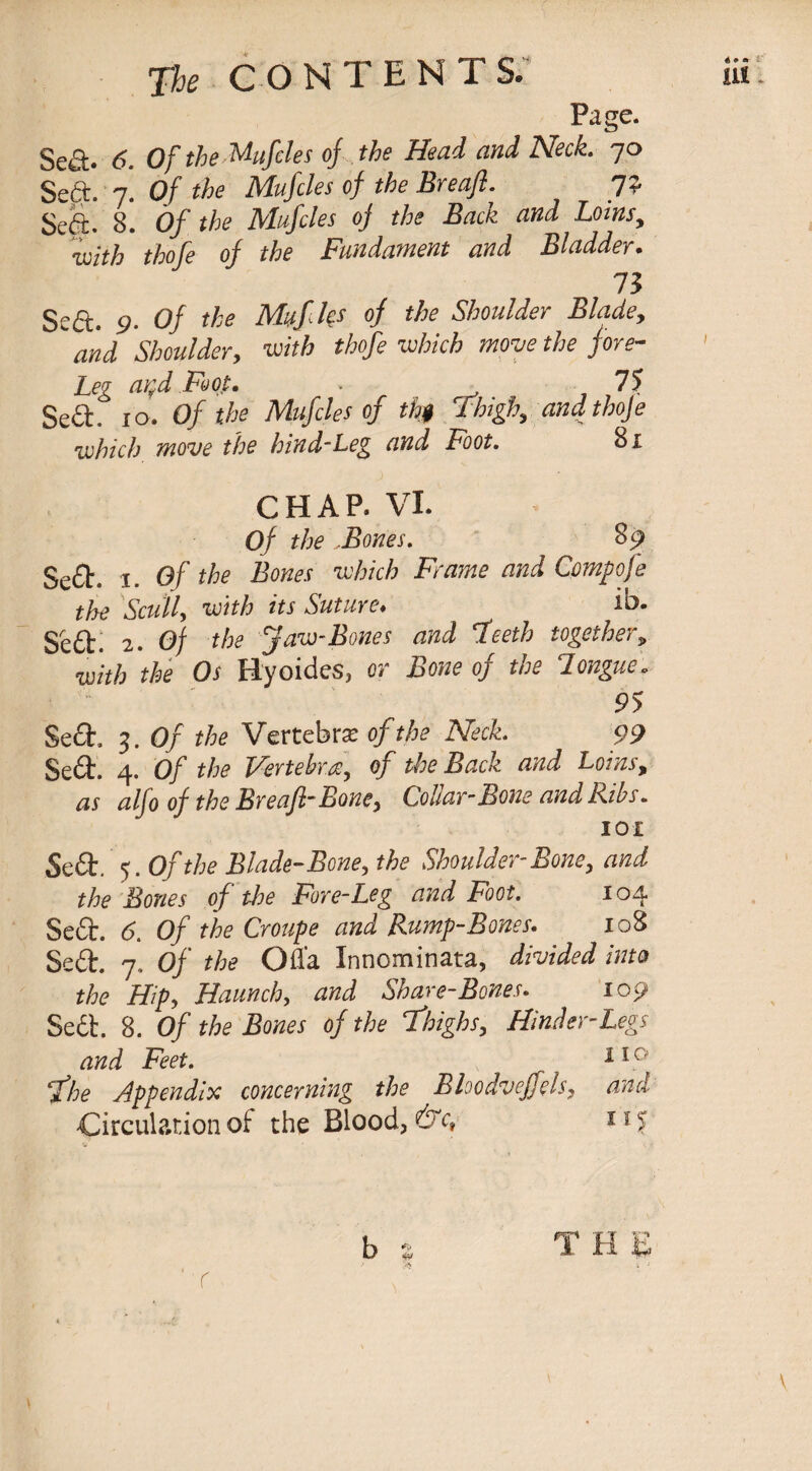 Page. Sed* 6. Of the Mufcles of the Head and Neck. 70 Sed. 7*. Of the Muftles of the Breaft. 7? Sed. 8. Of the Muftles of the Back and Loins, thofe of the Fundament and Bladder. 73 Sed. 9- 0/ the Muftles of the Shoulder Blade, and Shoulder, iwfA thofe which move the fore- Leg artd Foot. * 7? Sea. 10. Of the Muftles of th$ Thigh, and thoje which move the hind-Leg and Foot. 81 CHAP. VI. 0/ the .Bones. 89 Sea. 1. of the Bones which Frame and Cpmpofe the Scull, its Suture♦ ib. Sed. 2. 0/ the Jaw-Bones and fteeth together, with the Os Hyoides, or itae of the longue Sed, 3. 0/ the Vertebra of the Neck. 99 Sed. 4. 0/ the Vertebra, of the Back and Loins, <2//o of the Breaft-Boney Collar-Bone and Bibs. 101 Sed. 5. Of the Blade-Bone, the Shoulder-Bone, and the Bones of the Fore-Leg and Foot. 104 Sed. <5. 0/ the Croupe and Rump-Bones. 108 Sed. 7. Of the Ofla Innominata, divided into the Hipy Haunch, and Share-Bones. 109 Sed. 8. 0/ .Boflw of the Thighs, Hinder-Legs and Feet. 110 ft he Appendix concerning the Bloodveffels, and Circulation of the Blood, &c, 115 b * T H E ' i 1 r