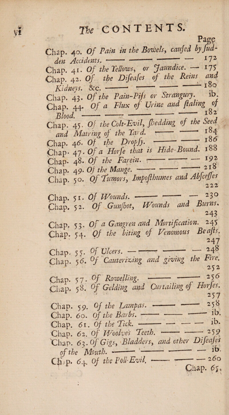Pag? Chap. 40. Of Pain in the Bowels, caujed ty fad- den Accidents. - --- ■ “ I72 Chap. 41. Of the Yellows, or Jaundice. —• 175 Chap. 42- Of the Difeafes of the Reins and E.idneys. Sea » ■ •* *■_ ■ ~ “ 180 Chap. 43'. Of the Pain-Pip or Strangury. ib Chap. 44- Of a Flux of Urine and flaling of Blood. ---- -- —-7“ f2. Chap. 45. Of the Colt-Evil, fhedding of the Seed and Matring of the Yard. 1 * Chap. 46■ Of the Droffy. -— -7 Chap- 47- Of a Horfe that is Hide-Bound. 1™ Chap- 48. Of the Farcin. --‘ l9£ Chap. 49- Of the Mange.-77,?)? Chap. so. Of Tumors, Impofihumes and AbfceJJes ' 2 2 2 Chap. 51. Of Wounds. ■-' — 23° Chap. 52. Of Gunfhot, Wounds and Burns. 243 Chap. 53. Of a Gangren and Mortification. 245 Chap. 54. Of the biting of Venomous Beafts. ■ ■' ' ' 247 Chap. 55. Of Ulcers. —--* --— — 248 Chap. 5 6. °f Cauterizing and giving the Fire. ' 252 Chap. 57- °f Rowelling. -• -“~lr2f6 CLap- 58. Of Gelding and Curtailing of Horjes. ! r - 257 Chap. 59. Of the Larnpas. -— -- 258 Chap. 6o. Of the Barbs. —— - — ““ Chap. 61. Of the Tick. -- — •-* Chap. 6i. Of Woohes Teeth. — -- 2 59 Chap. 6$. Of Gigs > Bladders, and other Difeafes of the Mouth. ——■—1 —— Cli p. 6±. Of the Foil-Evil. - -—- — 260