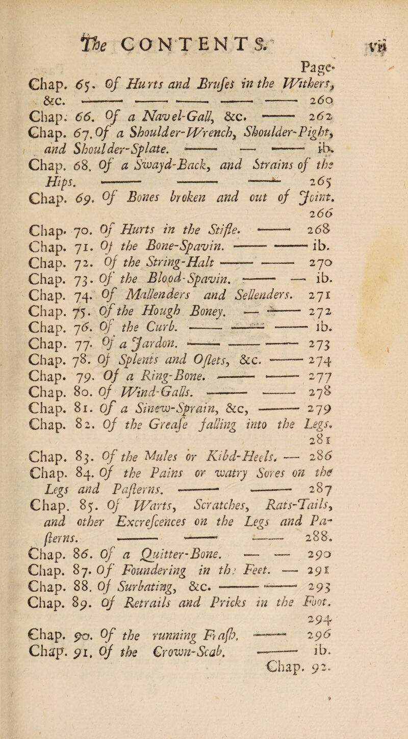 I Hips. Chap. 69. Of Bones broken and Chap* 70. Of Hurts in the Stifle. Chap. 71. Of the Bone-Spavin. — Chap. 72. Of the String-Halt Vie CONTENTS. Page- Chap. 65. Of Hurts and BrufeS in the Witherf9 &c. ——— - --- -- -- 260 Chap. 66. Of a Navel-Gall, &c. ——• 262 Chap. 67.O/’ a Shoulder-Wrench, Shoulder-Right, and Shoulder-Splate. — —• — ib. Chap. 68, Of a Swayd-Back, and Strains of the -265 out of feint. 2 66 —— 2 68 — -- ib. - - 270 -- — ib. 271 272 - ib. 273 274 2 77 278 Chap. Si. of a Sinew-Sprain, dec, -— 279 Chap. 82. Of Greafe falling into the Legs. 281 Chap. 83. Of the Stales or Kind-Heels. — 286 Chap. 84. Of the Pains or watry Sores on the' Legs and P after ns. -- ——— 287 Chap. 85. Of Warts, Scratches, Rais-Tails, and other Excrefcences on the Legs and Pa* ferns. -- 1 —» -— 288. Chap. S6. Of a Quitter-Bone. — — 290 Chap. 87. Of Foundering in tho Feet. — 291 Chap. 88. Of Surbating, &c. -293 Chap. 89. of Retrails and Pricks in the Foot, 2 94 Chap. 90. Of the running Fyafh, — 296 Chap. 91, Of the Crown-Scab. ——— ib. Chap. 92. Chap. 73. Of the Blood-Spavin. --- - Chap. 74- °f Mallenders and Sellenders. Chap. 75. Of the Hough Boney. — 4- Chap. 76. Of the Curb. ■—-— -—— - Chap. 77. ty a Jardon. -—— --- Chap. 78. Of Splents and Oflets, dec. —— Chap. 79. Of a Ring-Bone. •- ——■ Chap. 80. Of Wind-Gads.
