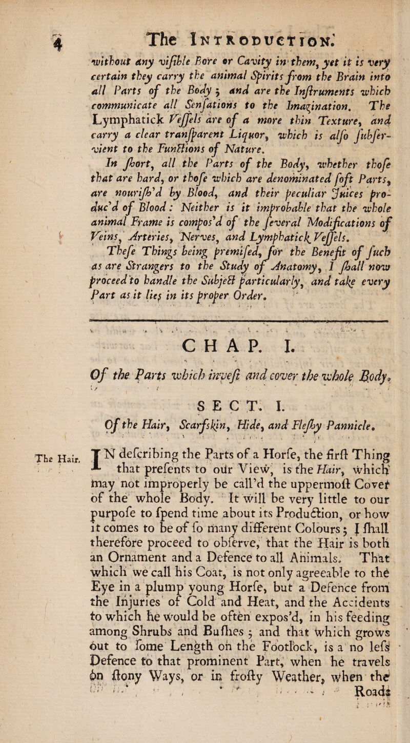 rr~* 4 The Introduction. ' < . ‘ • * without any vifible Bore or Cavity in them, yet it is very certain they carry the animal Spirits from the Brain info all Parts of the Body 5 and are the Injiruments which communicate all Senfations to the Imagination. The Lymphatick Veffels are of a more thin Texture, and carry a clear tranfparent Liquor^ which is alfo fubfer- vient to the FunBions of Nature. In Jhort, all the Parts of the Body, whether thofe that are hard, or thofe which are denominated foft Parts9 are nourijh'd by Bloody and their peculiar Juices pro¬ duc'd of Blood: Neither is it improbable that the whole animal Frame is compos'd of the feveral Modifications of Veins, Arteries, Nerves, and LymphaticI^Vefjels. Thefe Things being premifedyfor the Benefit of fuch as are Strangers to the Study of Anatomy, I fall now proceed to handle the SubjeB particularly, and take every Part as it lief in its proper Order. CHAP. I. A » v . I Of the parts which invefi and cover the whole Body, \ / • ' / ' ■ ' - ■ d x ' 1 1 » SECT. I. Of the Hair9 Scarfskjny Hide, and FleJhy Pannicle. The Hair. T N defcribing the Parts of a Horfe, the firfl Thing A that prefents to oiir View, is the Hairy which may not improperly be call’d the uppermoft Covet of the whole Body. It will be very little to our purpofe to fpend time about its Produ&ion, or how it comes to be of fo many different Colours ; I fhall therefore proceed to obferve, that the Hair is both an Ornament and a Defence to all Animals. That which we call his Coat, is not only agreeable to the Eye in a plump young Horfe, but a Defence from the Injuries of Cold and Heat, and the Accidents to which he would be often expos’d, in his feeding among Shrubs and Buflies $ and that which grows Out to fome Length oh the Fdotlock, is a no lefsi Defence to that prominent Part, when he travels 6n ffony Ways, or in frofly Weather, when the h' \ , 1 + - - •- t * Roads