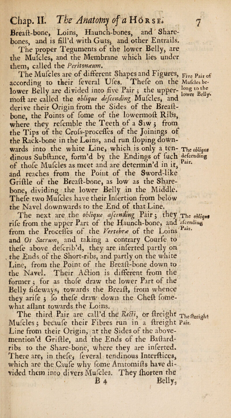 Breaft-bone, Loins, Haunch-bones, and Share- bones, and is fill’d with Guts* and other Entrails. The proper Teguments of the lower Belly, are the Mufcles, and the Membrane which lies under them, called the Peritoneum* The Mufcles are of different Shapes and Figures, Five Pair of according to their feveral Ufes. Thefe on the Mufcles be- lower Belly are divided into five Pair ^ the upper- !ons t^tl?]e, 1110ft are called the oblique defending Mufcles, and °wer c derive their Origin from the Sides of the Breaft- bone, the Points of fome of the lowermoft Ribs, where they refemble the Teeth of a Saw 5 from the Tips of the Grofs-proceffes of the Joinings of the Rack-bone in the Loins, and run Hoping down¬ wards into the white Line, which is only a ten- The oblique dinous Subftance, form’d by the Endings of fuch defending of thofe Mufcles as meet and are determin’d in it, Pair* and reaches from the Point of the Sword-like Griftle of the Breaft-bone, as low as the Share- bone, dividing the lower Belly in the Middle. Thefe two Mufcles have their Infertion from below the Navel downwards to the End of that Line* The next are the oblique afending Pair 5 they The oblique rife from the upper Part of the Haunch-bone, and amending from the Procefies of the Vertebra: of the Loins and Os Sacrum* and taking a contrary Courfe to thefe above deferib’d, they are inferted partly on , the Ends of the Short-ribs, and partly on the W'hite Line, from the Point of the Breaft-bone down to the Navel. Their A£liort is different from the former 3 for as thofe draw the lower Part of the Belly fide ways, towards the Breaft, from whence they arife 3 fo thefe draw down the Cheft fome- what aflant towards the Loins. The third Pair are call’d the fleBi, or ftreighf ThefogigU Mufcles 5 becaufe their Fibres run in a ftreight Pair. Line from their Origin, at the Sides of the above- mention’d Griftle, and the Ends of the Baftard- ribs to the Share-bone, where they are inferted. There are* in thefe* feveral tendinous Interftices, which are the Caufe why fome Anatoniifts have di¬ vided them into di vers Mufcles. They ihorten the B 4 Belly,, 1