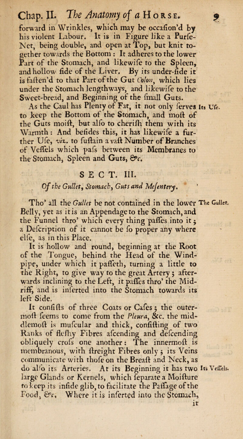 forward in Wrinkles, which may be occafion’d by his violent Labour. It is in Figure like a Purfe- Net, being double, and open at Top, but knit to¬ gether towards the Bottom : It adheres to the lower tart of the Stomach, and likewife to the Spleen, and hollow fide of the Liver. By its under-fide it is faften’d to that Part of the Gut Colony which lies under the Stomach lengthways, and likewife to the Sweet-bread, and Beginning of the fmall Guts. As the Caul has Plenty of Fat, it not only ferves Its Ufe, to keep the Bottom of the Stomach, and moft of the Guts moid, but alfo to cherifh them with its Warmth: And befides this, it has likewife a fur¬ ther Ufe, viz. to fuftain avail Number of Branches of Vefiels which pafs between its Membranes to the Stomach* Spleen and Guts, &c. SECT. III. Of the Gullet, Stomach, Guts and Mejentery„ Tho* all the Gullet be not contained in the lower The Gullet, Belly, yet as it is an Appendage to the Stomach, and the Funnel thro’ which every thing pafles into it 5 a Defcription of it cannot be fo proper any where elfe, as in this Place. It is hollow and round, beginning at the Root of the Tongue, behind the Head of the Wind¬ pipe, under which it pafleth, turning a little to the Right, to give way to the great Artery 5 after¬ wards inclining to the Left, it pafles thro’ the Mid¬ riff, and is inferted into the Stomach towards its left Side. It confifls of three Coats or Cafes 5 the outer- moft feems to come from the Pleurat &c. the mid- dlemod is mufcular and thick, confiding of two Ranks of flefhy Fibres afeending and defeending obliquely crofs one another: The innermofl is membranous, with dreight Fibres only $ its Veins communicate with thofe on the Bread and Neck, as do alio its Arteries. At its Beginning it has two Its VefTck, large Glands or Kernels, which feparatea Moidure to keep its infide glib, to facilitate the Paflage of the Food, Where it is inferted into the Stomach, it