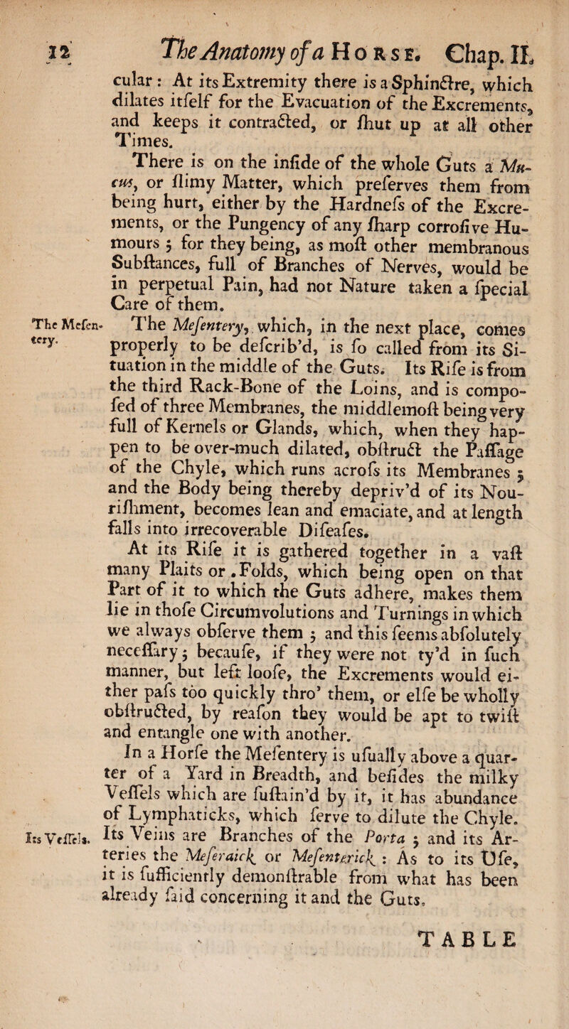 cular: At its Extremity there is a Sphinflre, which dilates itfelf for the Evacuation of the Excrements* and keeps it contracted, or /hut up at all other Times. There is on the infide of the whole Guts a Mu¬ cus, or flimy Matter, which preferves them from being hurt, either by the Hardnefs of the Excre¬ ments, or the Pungency of any /harp corro/ive Hu¬ mours 5 for they being, as mod: other membranous Subftances, full of Branches of Nerves, would be in perpetual Pain, had not Nature taken a Ipecial Care of them. The Mcfcn- The Mefentery, which, in the next place, conies tery‘ properly to be defcrib’d, is fo called from its Si¬ tuation in the middle of the Guts. Its Rife is from the third Rack-Bone of the Loins, and is compo- fed of three Membranes, the middlemoft being very full of Kernels or Glands, which, when they hap¬ pen to be over-much dilated, obdruft the Paffage of the Chyle, which runs acrofs its Membranes 5 and the Body being thereby depriv’d of its Nou- rifhment, becomes lean and emaciate, and at length falls into irrecoverable Difeafes. At its Rife it is gathered together in a vaft many Plaits or .Folds, which being open on that Part of it to which the Guts adhere, makes them lie in thofe Circumvolutions and Turnings in which we always obferve them $ and this feems abfolutely neceffary $ becaufe, if they were not ty’d in fuch manner, but left loofe, the Excrements would ei¬ ther pafs too quickly thro’ them, or elfe be wholly obflru&ed, by reafon they would be apt to twill: and entangle one with another. In a Horfe the Mefentery is ufually above a quar¬ ter of a Yard in Breadth, and beiides the milky Veflels which are ludain’d by it, it has abundance of Lymphaticks, which ferve to dilute the Chyle. I;s VciTcI*. Its Veins are Branches of the Porta 5 and its Ar¬ teries the Meferaici^ or Mefent&ric\ : As to its Ufe, it is fufficienrly demonflrable from what has been already Laid concerning it and the Guts, TABLE