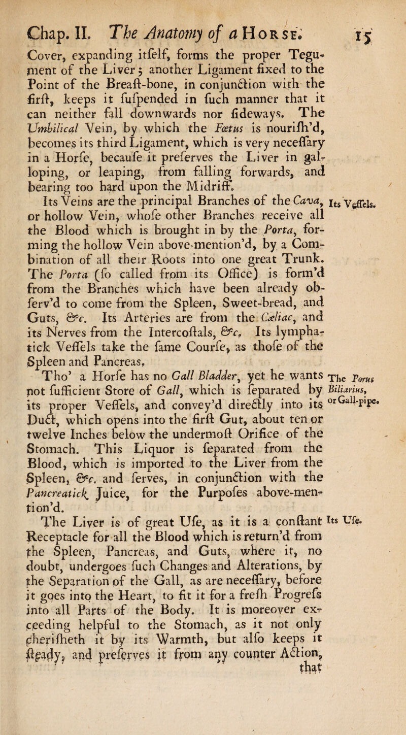 Cover, expanding itfelf, foims the proper Tegu- pient of the Liver $ another Ligament fixed to the Point of the Breaft-bone, in conjunction with the firff, keeps it fufpended in fuch manner that it can neither fall downwards nor fideways. The Umbilical Vein, by which the Foetus is nourifh’d, becomes its third Ligament, which is very neceffary in a Horfe, becaufe it preferves the Liver in galr loping, or leaping, from falling forwards, and bearing too hard upon the Midriff. Its Veins are the principal Branches of the Cava, its'Vefrels. or hollow Vein, whole other Branches receive all the Blood which is brought in by the Porta, for¬ ming the hollow Vein above-mention’d, by a Com¬ bination of all their Roots into one great Trunk. The Porta (fo called from its Office) is form’d from the Branches which have been already ob- ferv’d to come from the Spleen, Sweet-bread, and Guts, &c. Its Arteries are from the Celiac, and its Nerves from the Intercoftals, &cf Its lympha- tick Veflels take the fame Courfe, as thofe of the Spleen and Pancreas, Tho5 a Horfe has no Gall Bladder, yet he wants ^he Toms pot fufficient Store of Gall, which is feparated by Biliarius, its proper Veffels, and convey’d directly into it§ orGall-p>pe« Du£f, which opens into the firft Gut, about tenor twelve Inches below the undermoft Orifice of the Stomach. This Liquor is feparated from the Blood, which is imported to the Liver from the Spleen, &c. and ferves, in conjunction with the PancreaticJuice, for the Purpofes above-men¬ tion’d. The Liver is of great Ufe, as it is a conftant Its Ufe. Receptacle for all the Blood which is return’d from the Spleen, Pancreas, and Guts, where it, no doubt, undergoes fuch Changes and Alterations, by the Separation of the Gall, as are neceffary, before it goes into the Heart, to fit it for a frefh rrogrefs into all Parts of the Body. It is moreover exr c,eeding helpful to the Stomach, as it not only cherifheth it by its Warmth, but alfo keeps it fi^ady^i and preserves it from any counter AClion,
