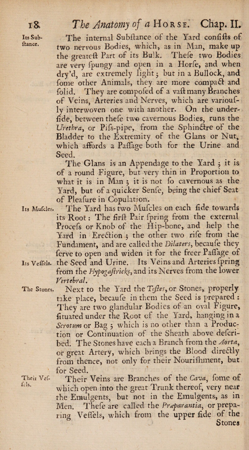 I& Its Sub- fiance. Its Mufcles. Its VefTels. The Stones. Their Vef- i'cls. The Anatomy of a Horse.' Chap. II. The internal Subfiance of the Yard conlifts of two nervous Bodies, which, as in Man, make up the greatefl Part of its Bulk. Thefe two Bodies are very fpungy and open in a Horfe, and when dry’d, are extremely light - but in a Bullock, and fome other Animals, they are more compaft and folid. They are compofed of a vaffc many Branches of Veins, Arteries and Nerves, which are variouf- ly interwoven one with another. On the under- fide, between thefe two cavernous Bodies, runs the Urethra, or Pifs-pipe, from the Sphin&re of the Bladder to the Extremity of the Gians or Nut, which affords a Paffage both for the Urine and Seed. The Gians is an Appendage to the Yard 5 it is of a round Figure, but very thin in Proportion to what it is in Man 3 it is not fo cavernous as the Yard, but of a quicker Senfe, being the chief Seat of Pleafure in Copulation. The Yard has two Mufcles on each fide towards its Root: The firfl Pair fpring from the external Procefs or Knob of the Hip-bone, and help the Yard in Erection ; the other two rife from the Fundament, and are called the Dilaters, becaufe they ferve to open and widen it for the freer Paffage of the Seed and Urine. Its Veins and Arteries fpring from the HypogaflrickS) and its Nerves from the lower Vertebral, Next to the Yard theT/h?<,or Stones, properly take place, becaufe in them the Seed is prepared : They are two glandular Bodies of an oval Figure, fituated under the Root of the Yard, hanging in a Scrotum or Bag 5 which is no other than a Produc¬ tion or Continuation of the Sheath above defcri- bed. The Stones have each a Branch from the Aorta, or great Artery, which brings the Blood diredlly from thence, not only for their Nourifliment, but for Seed. Their Veins are Branches of the Cava, fome of which open into the great Trunk thereof, very near the Emulgents, but not in the Emulgents, as in Men. Thefe are called the Pr<eparantia, or prepa¬ ring VefTels, which from the upper fide of the Stones