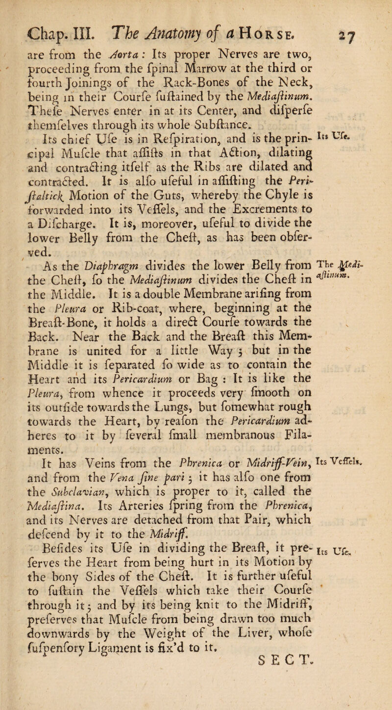 are from the Jorta: Its proper Nerves are two, proceeding from the fpinal Marrow at the third or fourth Joinings of the Rack-Bones of the Neck, being in their Courfe fudained by the Mediafiinum. Thefe Nerves enter in at its Center, and diiperfe themfelves through its whole Subdance. Its chief Ufe is in Refpiration, and is the prin- Its TJfe. cipal Mufcle that affiifs in that Action, dilating and contracting itfelf as the Ribs are dilated and contracted. It is alfo ufeful in afiiding the Peri- Jlaltkk^ Motion of the Guts, whereby the Chyle is forwarded into its Veffels, and the Excrements to a Difcharge. It is, moreover, ufeful to divide the lower Belly from the Cheft, as has been obfer- 0 ' ved. As the Diaphragm divides the lower Belly from The JgeJU the Cheit, fo the Mediafiinum divides the Ched in the Middle. It is a double Membrane arifing from the Pleura or Rib-coat, where, beginning at the Bread* Bone, it holds a direCI Courfe towards the Back. Near the Back and the Bread this Mem¬ brane is united for a little Way 5 but in the Middle it is feparated fo wide as to contain the Heart and its Pericardium or Bag : It is like the Pleura, from whence it proceeds very fmooth on its outlide towards the Lungs, but fomewhat rough towards the Heart, by reafon the Pericardium ad¬ heres to it by feveral fmall membranous Fila¬ ments. It has Veins from the Phrenica or Midriff-Vein ^ Its Veffels. and from the Vena fine pari 5 it has alfo one from the Subclavian, which is proper to it, called the Mediafiina. Its Arteries fpring from the Phrenica, and its Nerves are detached from that Pair, which defcend by it to the Midriff, Befides its Ufe in dividing the Bread, it pre- its jjfe. ferves the Heart from being hurt in its Motion by the bony Sides of the Ched. It is further ufeful to fuftain the Veffels which take their Courfe through it* and by its being knit to the Midrifl, preferves that Mufcle from being drawn too much downwards by the Weight of the Liver, whofe fulpenfory Ligament is fix’d to it. SECT.