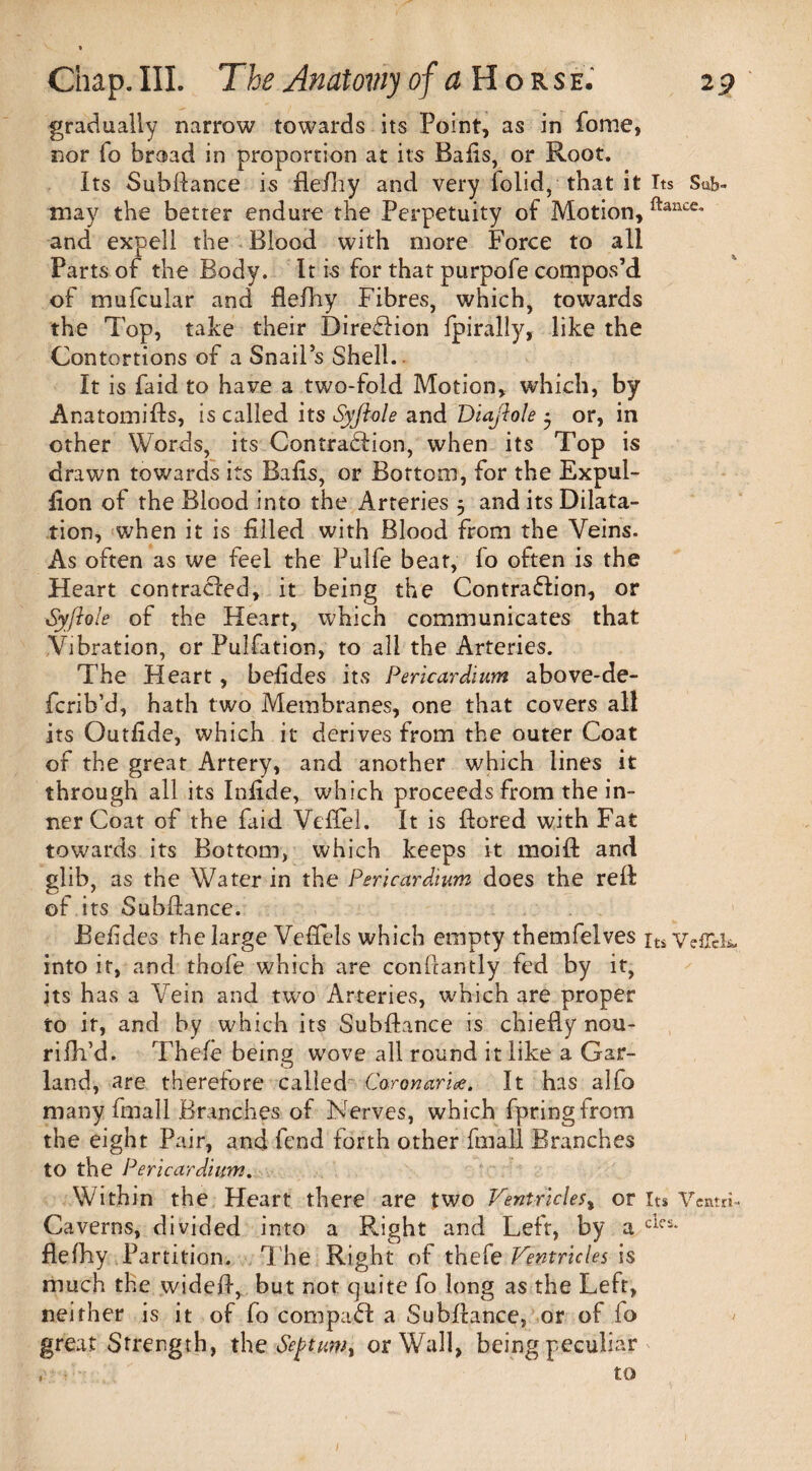 gradually narrow towards its Point, as in fome, nor To broad in proportion at its Bads, or Root, Its Subfiance is flefiiy and very folid, that it Its Sub- may the better endure the Perpetuity of Motion, ftancc* and expell the Blood with more Force to all Parts of the Body. It is for that purpofe compos’d of mufcular and flelhy Fibres, which, towards the Top, take their Direflion fpirally, like the Contortions of a Snail’s Shell. It is laid to have a two-fold Motion, which, by Anatomifis, is called its Syfiole and Diajlole • or, in other Words, its Contraction, when its Top is drawn towards its Bahs, or Bottom, for the Expul- fion of the Blood into the Arteries $ and its Dilata¬ tion, when it is filled with Blood from the Veins. As often as we feel the Pulfe beat, lo often is the Heart contracted, it being the Contraction, or Syjiole of the Heart, which communicates that Vibration, or Pulfation, to all the Arteries. The Heart , befides its Pericardium above-de- fcrib’d, hath two Membranes, one that covers all its Outfide, which it derives from the outer Coat of the great Artery, and another which lines it through all its Infide, which proceeds from the in¬ ner Coat of the faid Veffel. It is flored with Fat towards its Bottom, which keeps it moift and glib> as the Water in the Pericardium does the red of its Subfiance. Befides the large Vefiels which empty themfelves its Ve£Tek. into it, and thofe which are confiantly fed by it, its has a Vein and two Arteries, which are proper to ir, and by which its Subfiance is chiefiy nou- rifh’d. Thefe being wove all round it like a Gar¬ land, are therefore called Caronarice. It has alfo many fmall Branches of Nerves, which fpringfrom the eight Pair, and fend forth other fmall Branches to the Pericardium. Within the Heart there are two Ventricles, or its Veam- Caverns, divided into a Right and Left, by a cif£* flelhy Partition. The Right of thefe Ventricles is much the widefi, but not quite fo long as the Left, neither is it of fo compact a Subfiance, or of fo great Strength, the Septumt or Wall, being peculiar ,■ to