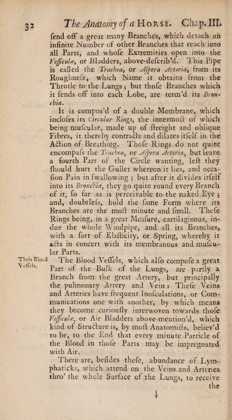 fend off a great many Branches, which detach an infinite Number of other Branches that reach into all Parts, and whofe Extremities open into the VeJJtcuU, or Bladders, above-defcrib’d. This Pipe is called the Trachea, or Afpera Arteria, from its Roughnefs, which Name it obtains from the Throtle to the Lungs 5 but thofe Branches which it fends off into each Lobe, are term’d its Bron¬ chia. It is compos’d of a double Membrane, which inelofes its Circular Rings, the innermoft of which being mufcular, made up of ftreight and oblique Fibres, it thereby contrails and dilates itfelf in the A£Lon of Breathing. Thofe Rings do not quite encompafs the Trachea, or A/per a Arteria, but leave a fourth Part of the Circle wanting, left they fhouid hurt the Gullet whereon it lies, and occa- fion Pain in fwailowing 5 but after it divides itfelf into its Bronchia, they go quite round every Branch of it, fo far as is perceivable to the naked Eye 5 and, doubtlels, hold the fame Form where its Branches are the moft minute and fmall. Thefe Rings being, in a great Meafure, cartilaginous, in¬ due the whole Windpipe, and all its Branches, \ with a fort of Elafticity, or Spring, whereby it stcds in concert with its membranous and mufcu¬ lar Parts. Their Bleed The Blood Veffels, which alfo compofe a great ■\jfdi. parC Gf tpe Bulk cf the Lungs, are partly a Branch from the great Artery, but principally the pulmonary Artery and Vein : Thefe Veins and Arteries have frequent Inofculations, or Com¬ munications one with another, by which means they become curioufly interwoven towards thofe Vejjicule, or Air Bladders above-mention’d, which kind of Structure is, by moft Anatomifts, believ’d to be, to the End that every minute Particle of the Blood in thofe Parts may be impregnated with Air. There are, befides thefe, abundance of Lym- phaticks, which attend on the Veins and Arteries thro’ the whole Surface of the Lungs, to receive the I