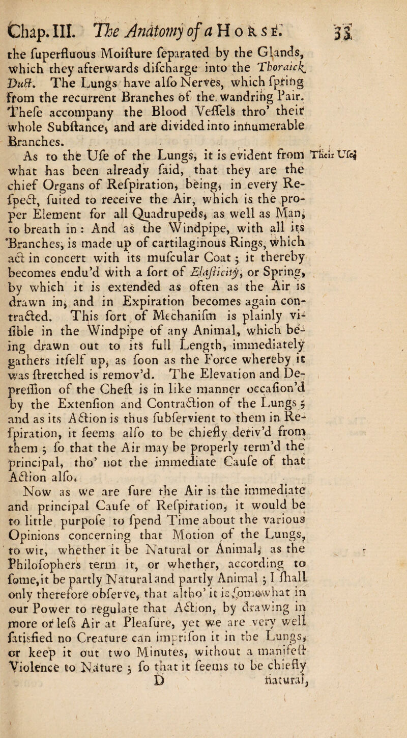 the fuperfluous Moifture feparated by the Glands, which they afterwards difcharge into the Thoraicl^ Vutt. The Lungs have alfo Nerves, which fpriftg From the recurrent Branches ot the. wandring Pair. Thefe accompany the Blood Veffels thro* theic whole Subftance* and are divided into innumerable Branches. . , As to the Ufe of the Lungs, it is evident from TKdr Ufe$ what has been already faid, that they are the chief Organs of Refpiration, being* in every Re- fpeft, fuited to receive the Air, which is the pro¬ per Element for all Quadrupeds* as well as Manj to breath in : And as the Windpipe, with all its ‘Branches, is made up of cartilaginous Rings, which a£t in concert with its mufcular Coat ; it thereby becomes endu’d with a fort of EUJiidty, or Spring, by which it is extended as often as the Air is drawn in, and in Expiration becomes again con¬ tracted. This fort of Mechanifm is plainly vL ilble in the Windpipe of any Animal, which be¬ ing drawn out to its full Length, immediately gathers itfelf up* as foon as the Force whereby it was ftretched is remov’d. The Elevation and De- preiflon of the Chef! is in like manner oecafion’d by the Extenfion and Contraction of the Lungs 5 and as its ACtion is thus fubfervient to them in Re- fpiration, it feems alfo to be chiefly deriv’d from them ; fo that the Air may be properly term’d the principal, tho’ not the immediate Caufe of that ACtion alfo* Now as we are fure the Air is the immediate and principal Caufe of Refpifation, it would be to little purpofe to fpend Time about the various Opinions concerning that Motion of the Lungs, to wir, whether it be Natural or Animal* as the Philofophers term it, or whether, according to fome,it be partly Natural and partly Animal 31 fliall only therefore obferve, that altho’ it is/pnmwhat in our Power to regulate that Aftion, by drawing in more orlefs Air at Pleafure, yet we are very well fatisfied no Creature can imprifon it in the Lungs, or keep it out two Minutes, without a manifeft Violence to Nature 5 fo that it feems to be chiefly D riatural5 1