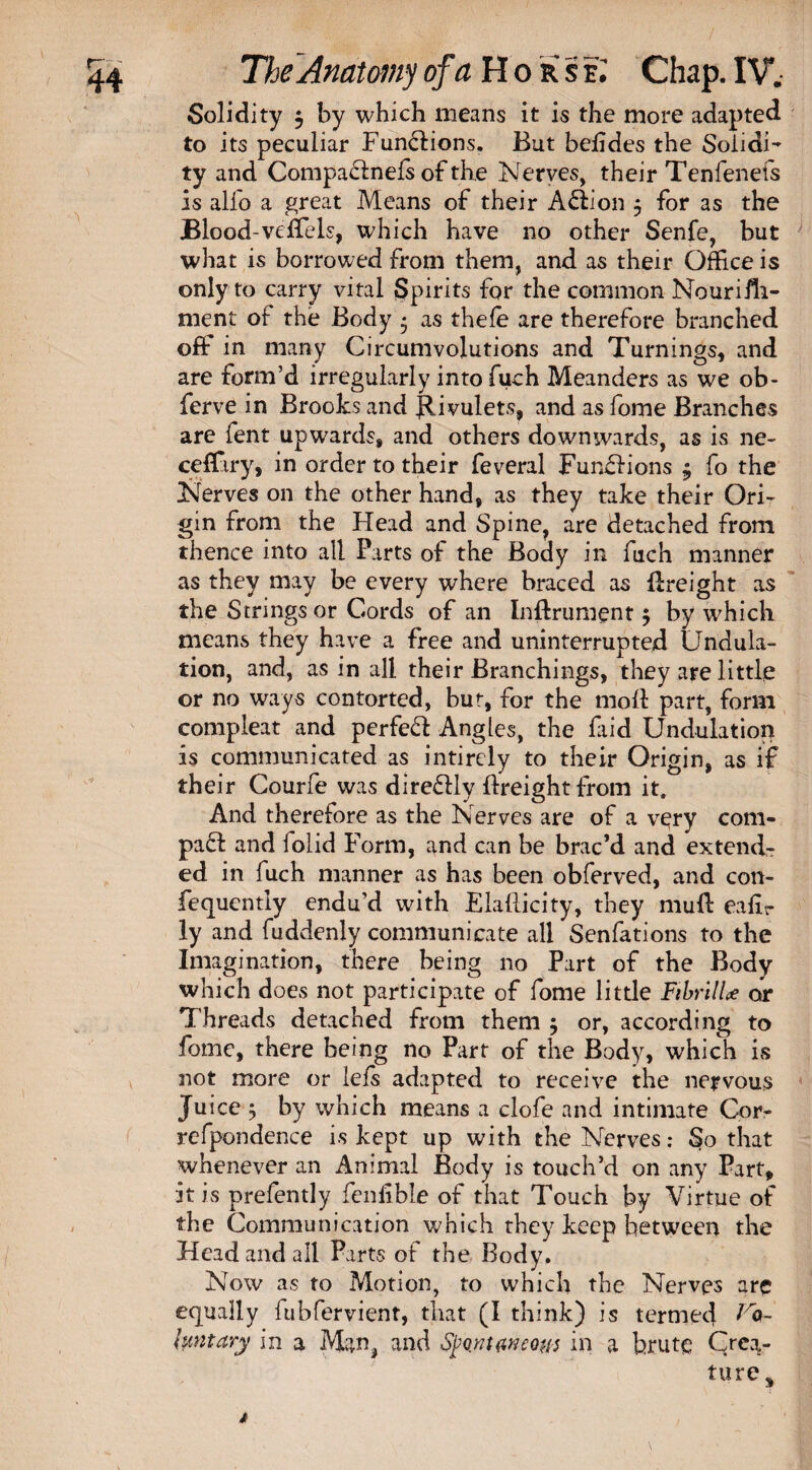 Solidity $ by which means it is the more adapted to its peculiar Functions. But befides the Solidi¬ ty and Compaffnefs of the Nerves, their Tenfenefs is alfo a great Means of their Action $ for as the Blood-veffels, which have no other Senfe, but what is borrowed from them, and as their Office is only to carry vital Spirits for the common Nourish¬ ment of the Body * as thefe are therefore branched off in many Circumvolutions and Turnings, and are form’d irregularly into fuch Meanders as we ob- ferve in Brooks and Rivulets, and as fome Branches are fent upwards, and others downwards, as is ne- ceffiry, in order to their feveral Fun£fions $ fo the Nerves on the other hand, as they take their Ori¬ gin from the Head and Spine, are detached from thence into all Parts of the Body in fuch manner as they may be every where braced as freight as the Strings or Cords of an Inflrument $ by which means they have a free and uninterrupted Undula¬ tion, and, as in all their Branchings, they are little or no ways contorted, but, for the moll part, form compleat and perfeft Angles, the faid Undulation is communicated as intirely to their Origin, as if their Courfe was direflly {freight from it. And therefore as the Nerves are of a very com¬ pact and folid Form, and can be brac’d and extendr ed in fuch manner as has been obferved, and con- fiequcntly endu’d with Elaflicity, they muff eafir ly and fuddenly communicate all Senfations to the Imagination, there being no Part of the Body which does not participate of fome little FihrilU or Threads detached from them ; or, according to fome, there being no Part of the Body, which is not more or lefs adapted to receive the nervous Juice 5 by which means a clofe and intimate Cor- refpondence is kept up with the Nerves: So that whenever an Animal Body is touch’d on any Part, it is prefently fenfible of that Touch by Virtue of the Communication which they keep between the Head and all Parts of the Body. Now as to Motion, to which the Nerves are equally lubfervient, that (I think) is termed Fa- l tint ary in a Man, and Spontaneous in a brute Crea¬ ture *