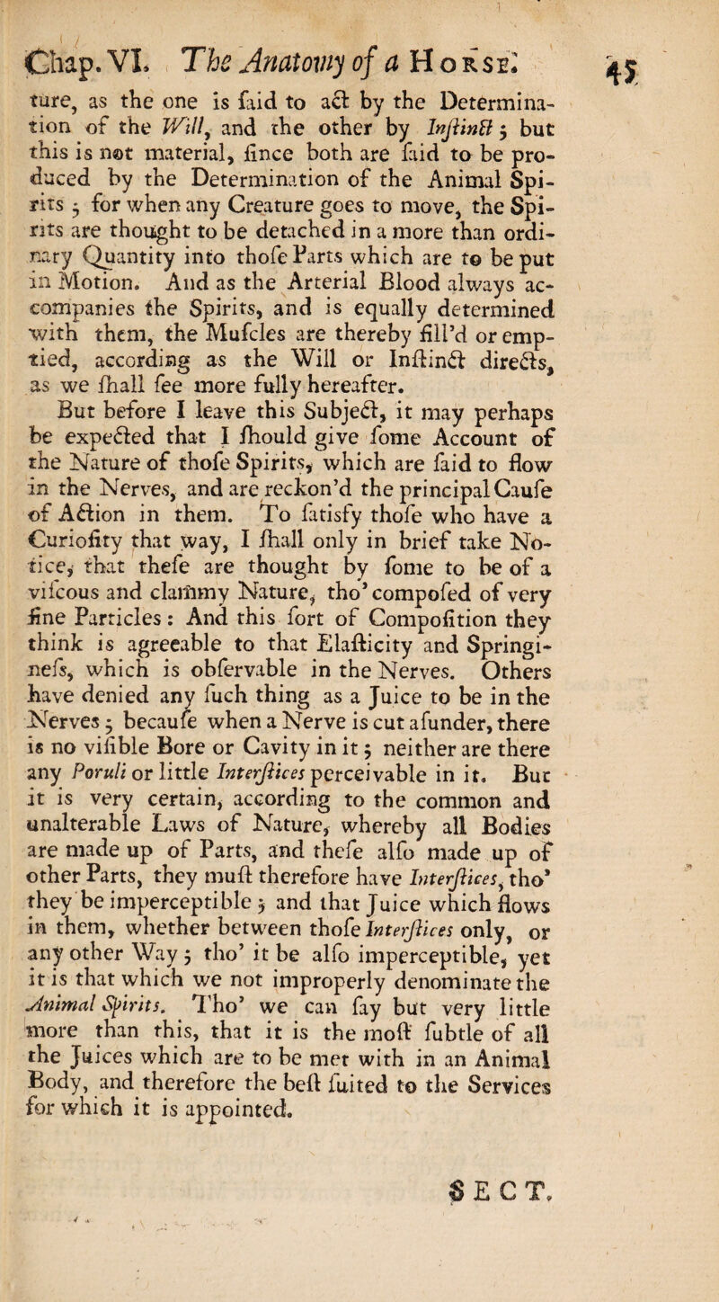 1 Chap. VI. The Anatomy of a H o rse: ture, as the one is {aid to act by the Determina¬ tion of the Willy and the other by Injlinff $ but this is not material, iince both are faid to be pro¬ duced by the Determination of the Animal Spi¬ rits 3 for when any Creature goes to move, the Spi¬ rits are thought to be detached in a more than ordi¬ nary Quantity into thofe Tarts which are to be put in Motion. And as the Arterial Blood always ac¬ companies the Spirits, and is equally determined with them, the Mufcles are thereby fil’d or emp¬ tied, according as the Will or Inflind directs, as we {hall fee more fully hereafter. But before I leave this Subjed, it may perhaps be expeded that I fhould give fome Account of the Nature of thofe Spirits, which are faid to flow in the Nerves, and are reckon’d the principal Caufe of Adion in them. To fatisfy thofe who have a Curiofity that way, I ihall only in brief take No¬ tice, that thefe are thought by fome to be of a vifcous and clammy Nature, tho’compofed of very flne Particles: And this fort of Compofltion they think is agreeable to that Eiafticity and Springi- nefs, which is obfervable in the Nerves. Others have denied any fuch thing as a Juice to be in the Nerves * becaufe when a Nerve is cut afunder, there is no viflble Bore or Cavity in it 5 neither are there any Poruli or little Interfaces perceivable in it. But it is very certain, according to the common and unalterable Laws of Nature, whereby all Bodies are made up of Parts, and thefe alfo made up of other Parts, they muft therefore have Interftices, tho* they be imperceptible $ and that Juice which flows in them, whether between thofe Interfaces only, or any other Way 5 tho’ it be alfo imperceptible, yet it is that which we not improperly denominate the minimal Spirits. Tho’ we can fay but very little more than this, that it is the moft fubtle of all the Juices which are to be met with in an Animal Body, and therefore the befl iuited to the Services for which it is appointed. SECT. 4 * 1