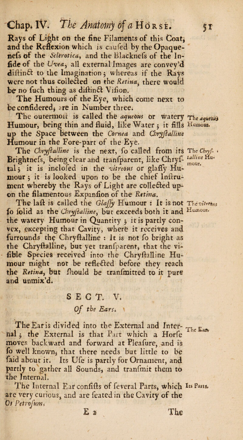 Rays of Light on the fine Filaments of this Coat$ and the Reflexion Which is caufed by theOpaque- nefs of the Sclerotica, and the Blacknefs of the In- fide of the Uvea, all external Images are convey’d diftinft to the Imagination 3 whereas if the Rays were not thus colle&ed on the Retinay there would be no fuch thing as diftinfl Vifion. The Humours of the Eye, which come next to be confidered* are in Number three. The outermoii is called the aquebut or watery Theaquem Humour, being thin and fluid, like Water 5 it fills Humour, up the Space between the Cornea and Chryftalline Humour in the Fore-part of the Eye. The Chryftalline is the next, fo called from its The Cfayf- • Brishtnefs, being clear and tranfparent, like Chryf- taUweii-^ tal$ it is incloled in the 'vitreous or giafly Hu¬ mour 3 it is looked upon to be the chief Inftru- ment whereby the Rays of Light are colle£ted up¬ on the filamentous Expanfion of the Retina. The laft is called the Glaffy Humour : It is not Th fo iolid as the CbryftalUne, but exceeds both it and Humout< the watery Humour in Quantity 3 it is partly con¬ vex, excepting that Cavity, where it receives and furrounds the Chryftalline : It is not fo bright as the Chryftalline* but yet tranfparent, that the vi- fible Species received into the Chryftalline Hu¬ mour might not be reflected before they reach the Retina, but fhould be tranfmitted to it pure and Unmix’d. SECT. V. Of the Ears. * TheEaris divided into the External and Inter- T, E nal 3 the External is that Fart which a Horfe e ** moves backward and forward at Pleafure, and is fo Well known* that there needs but little to be faid about it. Its Ufe is partly for Ornament, and partly to gather all Sounds, and tranfmit them to the Internal, The Internal Earconfifts of feveral Parts, which BsPaxts. are very curious, and are feated in the Cavity of the 0$ Petr of torn* E a The