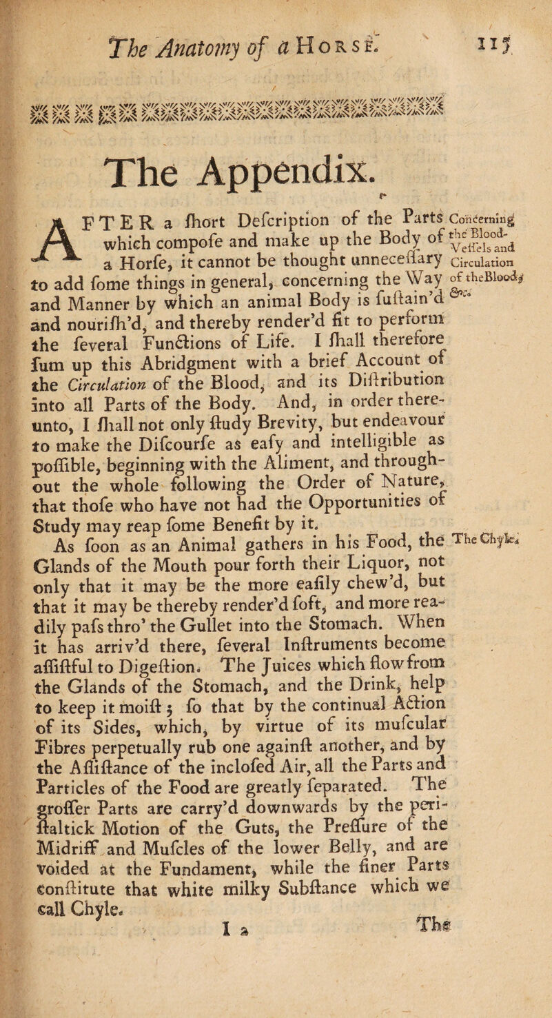 m m m m mmMMmmmmmmm - V The Appendix. AF T E R a fhort Defcription of the Parts Concerning which compofe and make up the Body of a Horfe, it cannot be thought unneceiiary circulation to add fome things in general, concerning the Way and Manner by which an animal Body is fuftain d and nourifh’d, and thereby render’d fit to perform the feveral Fundion* of Life. I fliall therefore fum up this Abridgment with a brief Account of the Circulation of the Blood, and its Diftribution into all Parts of the Body. And, in order there¬ unto, I fliall not only ftudy Brevity, but endeavour to make the Difcourfe as eafy and intelligible as pofiible, beginning with the Aliment, and through¬ out the whole following the Order of feature* that thofe who have not had the Opportunities of Study may reap fome Benefit by it. As foon as an Animal gathers in his Food, the TheCfcf^ Glands of the Mouth pour forth their Liquor, not only that it may be the more ealily chew’d, but that it may be thereby render’d foft, and more rea¬ dily pafsthro’ the Gullet into the Stomach. When it has arriv’d there, feveral Inftruments become afiiftful to Digeftion. The Juices which flow from the Glands of the Stomach, and the Drink, help to keep it moift $ fo that by the continual Aflion of its Sides, which, by virtue of its mufcular Fibres perpetually rub one againft another, and by the Afliftance of the inclofed Air, all the Parts and Particles of the Food are greatly feparated. The srofler Parts are carry’d downwards by the peri- flaltick Motion of the Guts, the Preffure of the Midriff and Mufcles of the lower Belly, and are Voided at the Fundament, while the finer Parts conflitute that white milky Subftance which we call Chyle. J I * The I a