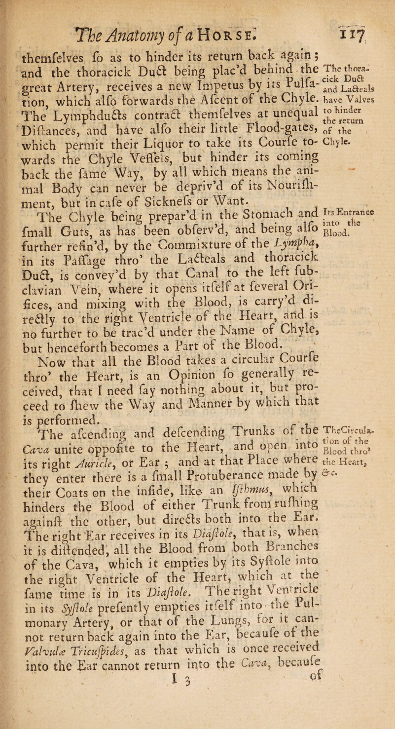 themfelves To as to hinder its return bacK again 5 and the thoracick Duff being plac’d behind the great Artery, receives a new Impetus by tion, which alfo forwards the Afcent of the Chyle, have Valves The Lymph duffs contraft themfelves at unequal Diflances, and have alfo their little Flood-gates, Gf t]ie which permit their Liquor to take its Courfe to- Chyle, wards the Chyle Veflels, but hinder its coming back the fame Way, by all which means the ani¬ mal Body can never be depriv’d of its Nourifh- nient, but in cafe of Sicknefs or Want. The Chyle being prepar’d in the Stomach and itsKntram* fmall Guts, as has been obferv’d, and being alfo Blood> further refin’d, by the Commixture of the Lymfha, in its Paffage thro’ the Lafteals and thoracick Duff, is convey’d by that Canal to the left fub- clavian Vein, where it opens itfelf at feveral Ori¬ fices, and mixing with the Blood, is carry d di- reffiy to the right Ventricle of the Heart, and is no further to be trac’d under the Name of Chyle, but henceforth becomes a Fart ot the blood.^ Now that all the Blood takes a circular Courfe thro’ the Heart, is an Opinion fo generally re¬ ceived, that I need fay nothing about it, but pro¬ ceed to fhew the Way and Manner by which that is performed. * , The amending and defending Trunks of the TheCircol* Cava unite oppofite to the Heart, and open into Biood tW, its right Auricle, or Ear , and at that I lace where the Heart, they enter there is a fmall Protuberance made by &c. their Coats on the infide, like- an Ifthmus, woich hinders the Blood of either I runic from rufhmg againfl: the other, but direffs botn into the Ear. The right Ear receives in its Diafiole, that is, when it is defended, all the Blood from both Branches of the Cava, which it empties by its Syftole into the right Ventricle of the Heart, which at the fame time is in its Diajlote. Tl he right VenHcle in its Syftole prefently empties itfelf into the lul- monary Artery, or that of the Lungs, tor it can¬ not returnback again into the Ear, becauie of the Valvule Tricujbides, as that which is once received into the Ear cannot return into the Cava, becauie 1 3 9\