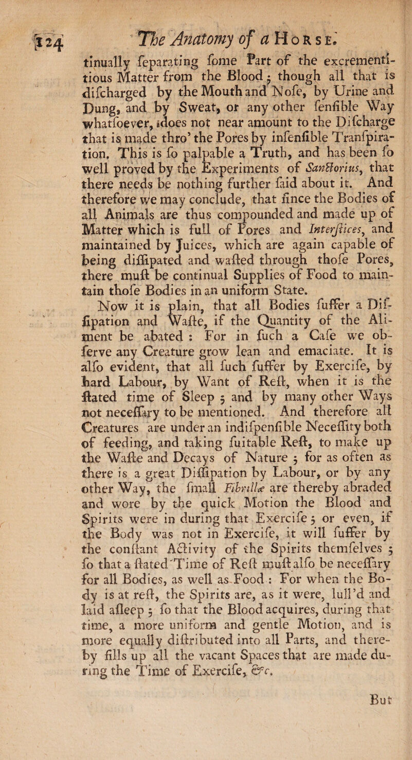 tinually feparating fome Part of the excrement!- tious Matter from the Blood • though all that is difeharged by the Mouth and Nofe, by Urine and Dung, and by Sweat, or any other fenlible Way whatfoever, idoes not near amount to the Difcharge that is made thro’ the Pores by infenflble Tranfpira- tion. This is fo palpable a Truth, and has been lo well proved by the Experiments of SanHorlus, that there needs be nothing further laid about it. And therefore We may conclude, that nnce the Bodies of all Animals are thus compounded and made up of Matter which is full of Pores and Interfticesy and maintained by Juices, which are again capable of being diflipated and wafted through thofe Pores, there muft be continual Supplies of Food to main¬ tain thofe Bodies in an uniform State. Now it is plain, that all Bodies fuffer a Dif- fipation and Wafte, if the Quantity of the Ali¬ ment be abated : For in fuch a Cafe we ob- ferve any Creature grow lean and emaciate. It is alfo evident, that all fuch fuffer by Exercife, by hard Labour, by Want of Reft, when it is the ftated time of Sleep 5 and by many other Ways not neceflary to be mentioned. And therefore all Creatures are under an indifpenfble Neceftity both of feeding, and taking fuitable Reft, to make up the Wafte and Decays of Nature j for as often as there is a great Diftipation by Labour, or by any other Way, the fmall FibnlU are thereby abraded and wore by the quick Motion the Blood and Spirits were in during that Exercile 5 or even, if the Body was not in Exercife, it will fuffer by the conftant Activity of the Spirits themfelves 5 fo that a ftated 'Time of Reft muft alfo be neceftary for all Bodies, as well as Food : For when the Bo¬ dy is at reft, the Spirits are, as it were, lull’d and laid afleep 5 fo that the Blood acquires, during that time, a more uniform and gentle Motion, and is more equally diftributed into all Parts, and there¬ by fills up all the vacant Spaces that are made du¬ ring the Time of Exercife, But