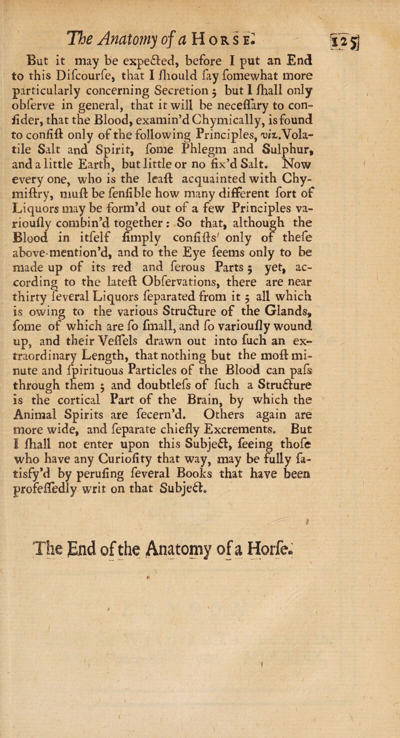 But it may be expelled, before I put an End to this Difcourfe, that I fhould fay fomewhat more particularly concerning Secretion 5 but I fhall only obferve in general, that it will be neceflary to con- fider, that the Blood, examin’d Chymically, isfound to confill only of the following Principles, w.Vola- tile Salt and Spirit, fome Phlegm and Sulphur* and a little Earth, but little or no fix’d Salt. Now every one, who is the leaf! acquainted with Chy- miflry, mufl: be fenfible how many different fort of Liquors may be form’d out of a few Principles va- rioufiy combin’d together: So that, although the Blood in itfelf fimply conflfls' only of thefe above-mention’d, and to the Eye feems only to be made up of its red and ferous Parts 5 yet, ac¬ cording to the lateft Obfervations, there are near thirty feveral Liquors feparated from it 5 all which is owing to the various Stru&ure of the Glands* fome of which are fo fmall, and fo varioufly wound up, and their Veffels drawn out into fuch an ex¬ traordinary Length, that nothing but the moil: mb nute and fpirituous Particles of the Blood can pafs through them 5 and doubtlefs of fuch a Struflure is the cortical Part of the Brain, by which the Animal Spirits are fecern’d. Others again are more wide, and feparate chiefly Excrements. But 1 fhall not enter upon this Subject, feeing thofe who have any Curiofity that way, may be fully fa- tisfy’d by perufing feveral Books that have been profeflbdly writ on that Subjefh S\. ^ ;;', 1 The pnd of the Anatomy of a Horfe. f