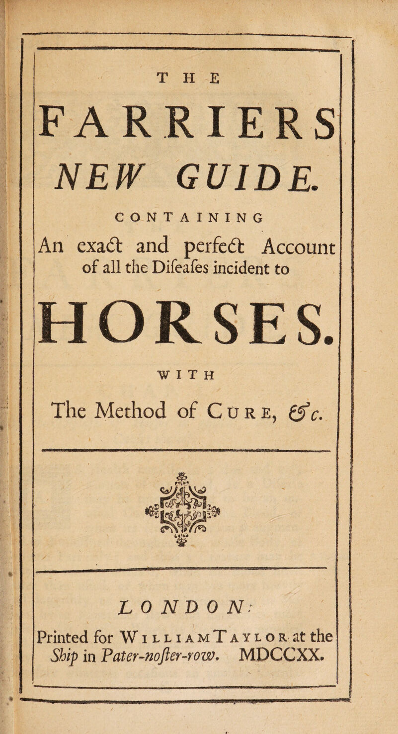 * THE NEW GUIDE. CONTAINING An cxadt and perfect Account of all the Difeafes incident to HORSES. WITH The Method of Cure, 0V. LONDON: Printed for W i l l i a m T a y l o r at the