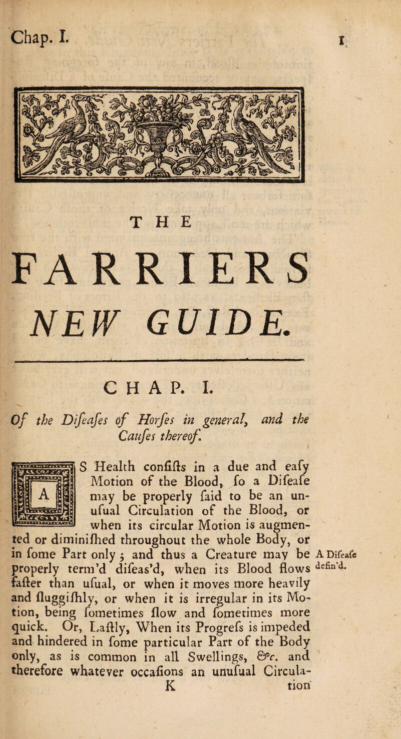 NEW GUIDE. CHAP. I. of the Difeafes of Horfes in general, and the Caufes thereof S Health conflfls in a due and eafy Motion of the Blood, fo a Difeafe may be properly faid to be an un- ufual Circulation of the Blood, or when its circular Motion is augmen¬ ted or diminifhed throughout the whole Body, or in fome Part only $ and thus a Creature may be A Difeafe properly term’d difeas’d, when its Blood flows defin'd* fafter than ufual, or when it moves more heavily and fluggi/hly, or when it is irregular in its Mo¬ tion, being fometimes flow and fometimes more quick. Or, Laftly, When its Progrefs is impeded and hindered in fome particular Part of the Body only, as is common in all Swellings, ©°r. and therefore whatever occafions an unufual Circula- K tion