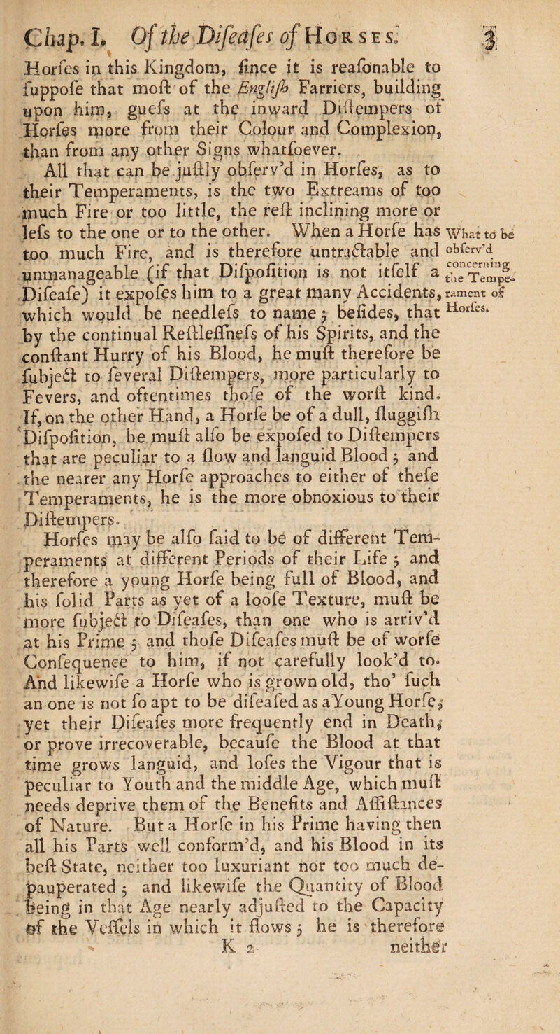 Horfes in this Kingdom, fince it is reafonable to fuppofe that moft of the Englijh Farriers, building upon him, guels at the inward Diftempers ot Horfes more from their Colour and Complexion, than from any other Signs whatfoever. All that can be juftly obferv’d in Horfes, as to their Temperaments, is the two Extreams of too much Fire or too little, the reft inclining more or lefs to the one or to the other. When a Horfe has what ta Be too much Fire, and is therefore untraflable and obferv’d unmanageable (if that Difpofition is not itfelf a tC;“e Tempi Difeafe) it expofes him to a great many Accidents, lament o£ which would be needlefs to name $ befides, that Horks* by the continual Keftieflhefs of his Spirits, and the conftant Hurry of his Blood, he muff therefore be fubje£t to feveral Diftempers, more particularly to Fevers, and oftentimes thofe of the worft kind. If, on the other Hand, a Horfe be of a dull, ftuggifti Difpofition, he muft alfo be expofed to Diftempers that are peculiar to a flow and languid Blood 5 and the nearer any Horfe approaches to either of thefe Temperaments, he is the more obnoxious to their Diftempers. Horfes may be alfo faid to be of different Tem¬ peraments at different Periods of their Life j and therefore a young Horfe being full of Blood, and his folid Parts as yet of a loofe Texture, muft be more fubjeft to Difeafes, than one who is arriv’d at his Prime 5 and thofe Difeafes muft be of worfe Confequenee to him, if not carefully look’d to. And likewife a Horfe who is grown old, tho’ fuch an one is not fo apt to be difeafed as aYoung Horfe, yet their Difeafes more frequently end in Death, or prove irrecoverable, becaufe the Blood at that time grows languid, and lofes the Vigour that is peculiar to Youth and the middle Age, which muft needs deprive them of the Benefits and Aftiftances of Nature. But a Horfe in his Prime having then all his Parts well conform’d, and his Blood in its beft State, neither too luxuriant nor too much de¬ pauperated 5 and likewife the Quantity ol Blood feeing in that Age nearly adjufted to the Capacity tof the Vdfels in which it Rows j he is therefore K 2, neither