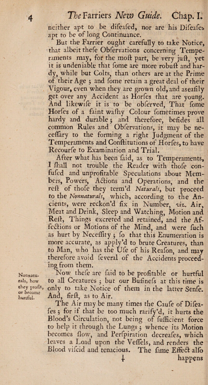 Nonnatu- rals, how they profit or become hurtful. The Farriers New Guide. Chap. I. neither apt to be ciife.tfed, nor are his Difeafes apt to be of long Continuance. But the Farrier ought carefully to take Notice, that albeit thefe Obfervations concerning Tempe¬ raments may, for the moft part, be very juft, yet it is undeniable that fome are more robuft and har¬ dy, while but Colts, than others are at the Prime of their Age 5 and fome retain a great deal of their Vigour, even when they are grown old, and aseafily get over any Accident as Horfes that are young. And likewife it is to be obferved, That fome Horfes of a faint wafhy Colour fometimes prove hardy and durable 5 and therefore, befides all common Rules and Obfervations, it may be ne- ceftary to the forming a right Judgment of the Temperaments and Conftitutions of Horfes, to have Recourfe to Examination and Trial. After what has been faid, as to Temperaments, I fliall not trouble the Reader with thofe con- fufed and unprofitable Speculations about Mem¬ bers, Powers, Actions and Operations, and the reft of thofe they term’d Naturals, but proceed to the Nonnaturalsy which, according to the An¬ cients, were reckon’d fix in Number, viz. Air, Meat and Drink, Sleep and Watching, Motion and Reft, Things excreted and retained, and the Af- fe£lions or Motions of the Mind, and were fuch as hurt by Neceftity 5 fo that this Enumeration is more accurate, as apply’d to brute Creatures, than to Man, who has the Ufe of his Reafon, and may therefore avoid feveral of the Accidents proceed¬ ing from them. Now thefe are fiid to be profitable or hurtful to all Creatures 5 but our Bufinefs at this time is - only to take Notice of them in the latter Senfe. And, firft, as to Air. The Air may be many times the Caufe of Difea¬ fes ; for if that be too much rarify’d, it hurts the Blood’s Circulation, not being of fulficient force to help it through the Lungs 5 whence its Motion becomes flow, and Perfpiration decreafes, which leaves a Load upon the Veftels, and renders the Blood vifcid and tenacious. The fame Eftecl alfo | happens