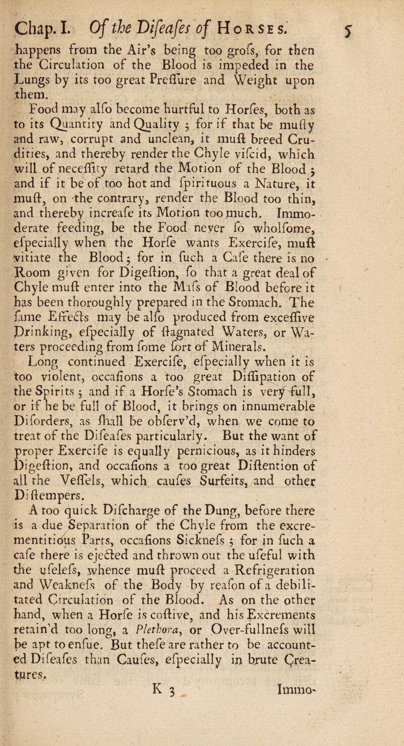 happens from the Air’s being too grofs, for then the Circulation of the Blood is impeded in the Lungs by its too great Prefture and Weight upon them. Food may alfo become hurtful to Horfes, both as to its Quantity and Quality * for if that be mufty and raw, corrupt and unclean, it muft breed Cru¬ dities, and thereby render the Chyle vifcid, which will of neceflity retard the Motion of the Blood j and if it be of too hot and fpirituous a Nature, it muft, on the contrary, render the Blood too thin, and thereby increafe its Motion too much. Immo¬ derate feeding, be the Food never fo wholfome, efpecially when the Horfe wants Exercife, mull vitiate the Blood; for in fuch a Cafe there is no ' Room given for Digeftion, fo that a great deal of Chyle muft enter into the Mafs of Blood before it has been thoroughly prepared in the Stomach. The fame Effe&s may be alfo produced from exceftive Drinking, efpecially of ftagnated Waters, or Wa¬ ters proceeding from fome fort of Minerals. Long continued Exercife, efpecially when it is too violent, occalions a too great Diftipation of the Spirits 5 and if a Horfe’s Stomach is ver^ full, or if he be full of Blood, it brings on innumerable Diforders, as fhall be obferv’d, when we come to treat of the Difeafes particularly. But the want of proper Exercife is equally pernicious, as it hinders Digeftion, and occalions a too great Diftention of all the Veffeis, which caufes Surfeits, and other Diftempers. A too quick Difcharge of the Dung, before there is a due Separation of the Chyle from the excre- mentitidus Parts, occalions Sicknefs $ for in fuch a cafe there is ejected and thrown out the ufeful with the ufelefs, whence muft proceed a Refrigeration and Weaknefs of the Body by reafon of a debili¬ tated Circulation of the Blood. As on the other hand, when a Horfe is coftive, and his Excrements retain’d too long, a Plethora, or Over-fullnefs will be apt to enfue. But thefe are rather to be account¬ ed Difeafes than Caufes, efpecially in brute Crea¬ tures. K 3 ImmO‘