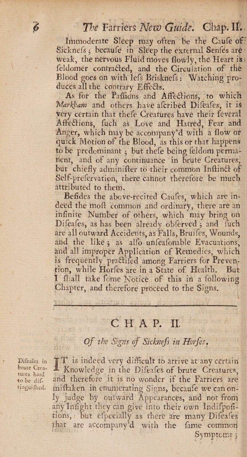 Immoderate Sleep may often be tbe Caufe of Sicknefs 5 becaufe in Sleep the external Senfes are weak, the nervous Fluid moves flowly, the Heart is feldomer contra£fed, and the Circulation of the Blood goes on with lefs Brisknefs: Watching pro¬ duces all the contrary E£fe£ls. As for the Paflions and Affeflions, to which Markham and others have afcribed Difeafes, it is Very certain that thefe Creatures have their feveral Aflfe£Iions, fuch as Love and Hatred, Fear and Anger, which may be accompany’d with a flow of quick Motion of the Blood, as this or that happens to be predominant 5 but thefe being fe'ldom perma¬ nent, and of any continuance in brute Creatures, but chiefly adiiiinifter to their common Inflindl of Self-prefervaticn, there cannot therefore be much attributed to them. Befldes the above-recited Caufes, which are in¬ deed the moft common and ordinary, there are an infinite Number of others, which may bring on Difeafes, as has been already obferved 5 and fuch are all outward Accidents, as Falls, Bruifes, Wounds, and the like 5 as alfo unfeafonable Evacuations, and all improper Application of Remedies, which is frequently praftifed among Farriers for Preven¬ tion, while Horfes are in a State of Health. But I mall take feme Notice of this in a following Chapter, and therefore proceed to the Signs. CHAP. II. Of the Signs of Sicknefs in Horfes. JT is indeed very difficult to arrive at any certain Knowledge in the Difeafes of brute Creatures, and therefore it is no wonder if the Farriers are unguifhcd. ndftaken in enumerating Signs, becaufe we can on¬ ly judge by outward Appearances, and not from any Infight they can give into their own Indifpcfi- tioiis, 1 but especially as there are many Dileaies that are accompany’d with the fame common Symptoms 5 Difeafes in brute Crea¬ tures bard to be dif-