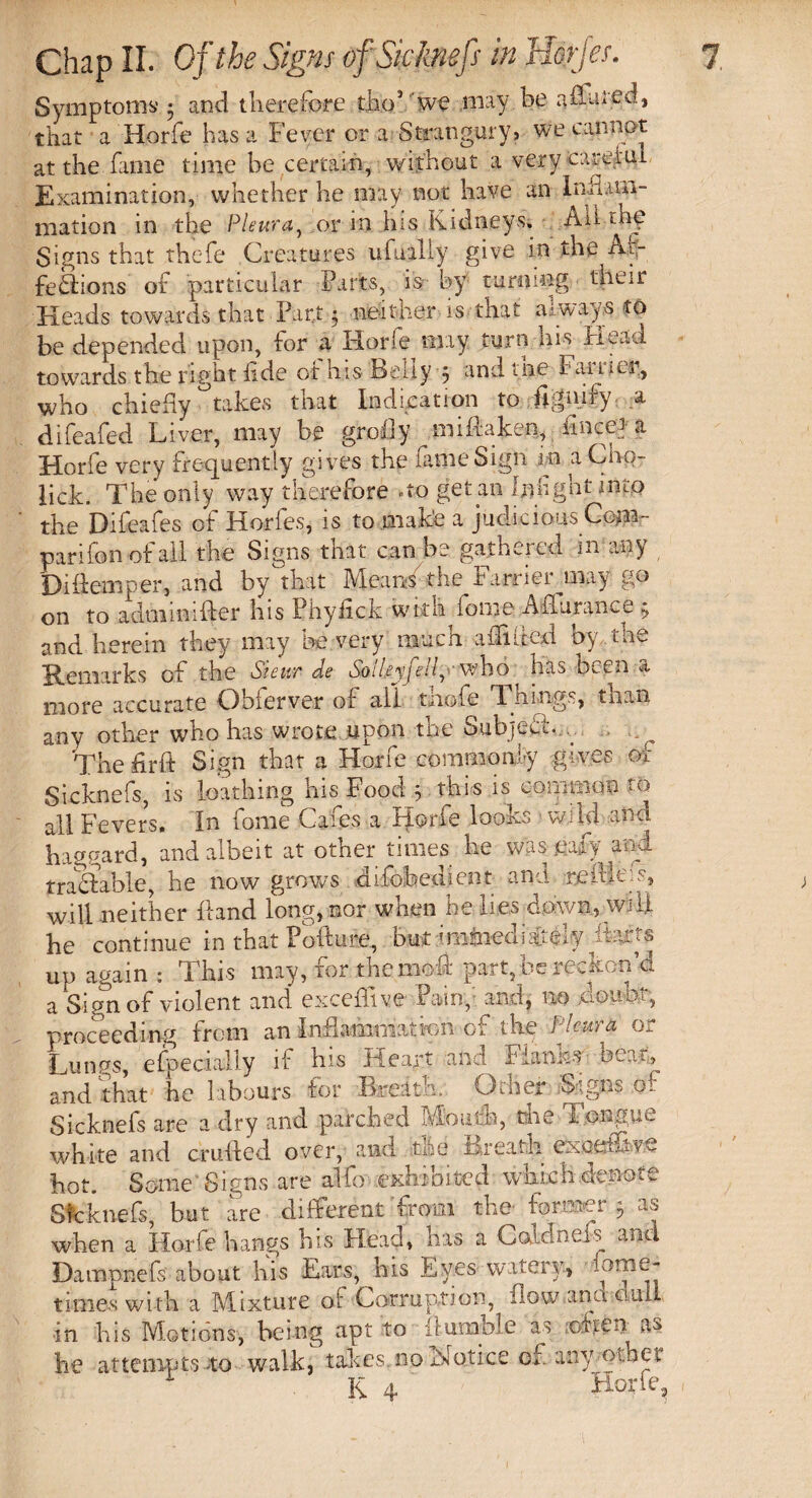 Symptoms ; and therefore tho’ we may be affined, that a Horfe has a Fever or a Stranguryj we cannot at the fame time be certain, without a very caretul Examination, whether he may not have an Infusal¬ ination in the Pleura, or in his Kidneys. All thy Signs that thefe Creatures ufuilly give in the Af¬ fections of particular Parts, is- by turning their Heads towards that Part • neither is that always to be depended upon, for a Horfe tiny turn Ins Head towards the right fide or his Belly 5 and me Fan u.r, who chiefly °takes that Indication to fignify a difeafed Liver, may be grofly miHakejn, fince*a Horfe very frequently gives the fame Sign m a Cho- Ikk. The only way therefore no get an Ijfoght into the Difeafes of Horfes, is to make a judicious Ce?n- parifon of all the Signs that can be gathered in any Diftemper, and by that Means the Farrier jury go on to adminifter his Pbyfick with fome Aflurance 5, and herein they may be very much affined by the Remarks of the Sieur de So'ileyjell, who has been a more accurate Obferver of all thofe Things, than any other who has wrote upon the SubjeCi... The fir it Sign that a Horfe common ly gives of Sicknefs, is loathing his Food } this is common to oil Fevers. In fome Cafes a Horfe looks wild and haggard, and albeit at other times be was mfj and traCtable, be now grows .cnfoibedient ana re flic. s, will neither hand long, nor when he lies down, will he continue in that Pofture, but jminedis&ely up again: This may, for themofl: part, be reckon’d a Sign of violent and exceflive Pain, and, no doubt, proceeding from an Inflammation of the Pleura or Lunps, efpedally if his Heart and Flanks beat, and that he labours for Breath. Other Signs ot Sicknefs are a dry and parched Mouth, the Tongue white and crufted over, and tee Breath excel uve hot. Some 8 igns are alfo exhibited which denote Sicknefs, but are different from the former 5 as when a Horfe hangs his Head, has a Colclnefs and Dampnefs about his Ears, bis Eyes watery, Otne- times with a Mixture oi Corruption, flow and null in his Motions, being apt to humble as often as he attempts do walk, takes no Notice of any ■■■other K 4 Horfe.