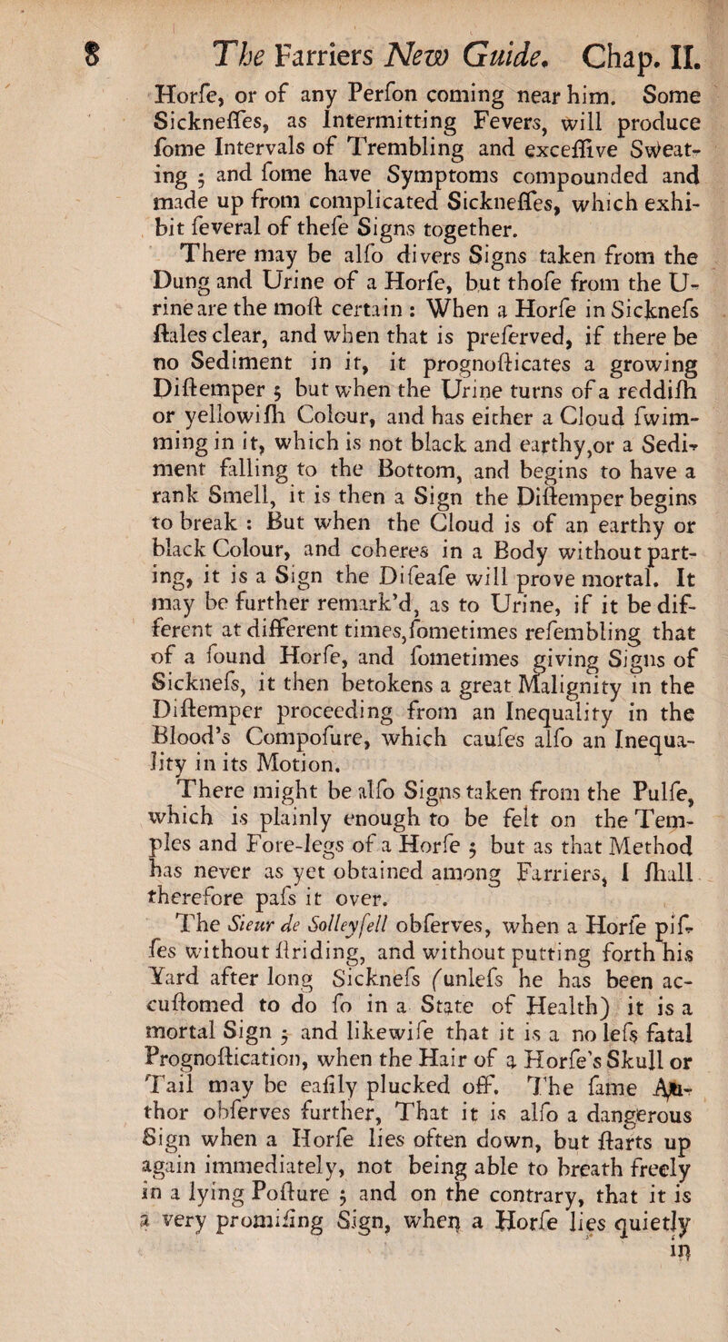 Horfe, or of any Perfon coming near him. Some Sickneflfes, as Intermitting Fevers, will produce fome Intervals of Trembling and exceflive Sweat¬ ing 5 and fome have Symptoms compounded and made up from complicated Sickneffes, which exhi¬ bit feveral of thefe Signs together. There may be alfo divers Signs taken from the Dung and Urine of a Horfe, but thofe from the U- rineare the moft certain : When a Horfe in Sicknefs Pales clear, and when that is preferved, if there be no Sediment in it, it prognoflicates a growing DiPemper 5 but when the Urine turns of a reddifh or yellowifh Colour, and has either a Cloud fwim- ming in it, which is not black and earthy,or a SedB ment filling to the Bottom, and begins to have a rank Smell, it is then a Sign the DiPemper begins to break : But when the Cloud is of an earthy or black Colour, and coheres in a Body without part¬ ing, it is a Sign the Difeafe will prove mortal. It may be further remark’d, as to Urine, if it be dif¬ ferent at different times,iometimes refembling that of a found Horfe, and fometimes giving Signs of Sicknefs, it then betokens a great Malignity in the DiPemper proceeding from an Inequality in the Blood’s Compofure, which caufes alfo an Inequa¬ lity in its Motion. There might be alfo Signs taken from the Pulfe, which is plainly enough to be felt on the Tem¬ ples and Fore-legs of a Horfe 5 but as that Method has never as yet obtained among Farriers, I Hull therefore pafs it over. The Sieur de Solleyfell obferves, when a Horfe pi fi¬ fes without Priding, and without putting forth his Yard after long Sicknefs (unlefs he has been ac- cuPomed to do fo in a State of Health) it is a mortal Sign 5 and likewife that it is a no lefs fatal PrognoPication, when the Hair of a Horfe’s Skull or Tail may be eafily plucked off. The fame Aft1- thor obferves further. That it is alfo a dangerous Sign when a Horfe lies often down, but Parts up again immediately, not being able to breath freely in a lying PoPure ; and on the contrary, that it is a very promiiing Sign, when a Horfe lies quietly