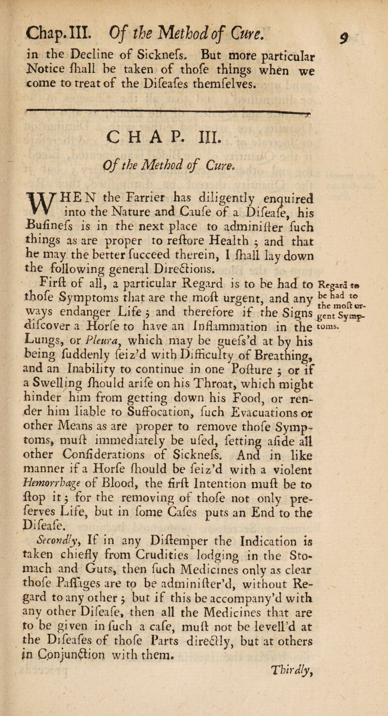 in the Decline of Sicknefs, But more particular Notice fliall be taken of thofe things when we come to treat of the Difeafes themfelves. CHAP. III. Of the Method of Cure. WHEN the Farrier has diligently enquired into the Nature and Caufe of a Difeafe, his Buiinefs is in the next place to adminifter fuch things as are proper to reftore Health 5 and that he may the better fucceed therein, I fball lay down the following general Dire£lions. Firft of all, a particular Regard is to be had to thofe Symptoms that are the moft urgent, and any ad^° ways endanger Life $ and therefore if the Signs difcover a Horle to have an Inflammation in the toms- Lungs, or Pleura, which may be guefs’d at by his being fuddenly feiz’d with Difficulty of Breathing, and an Inability to continue in one Pofture $ or if a Swelling Ihould arife on his Throat, which might hinder him from getting down his Food, or ren¬ der him liable to Suffocation, fuch Evacuations or other Means as are proper to remove thofe Symp¬ toms, muft immediately be ufed, fetting afide all other Conliderations of Sicknefs. And in like manner if a Horfe fhould be feiz’d with a violent Hemorrhage of Blood, the firft Intention muft be to flop it 5 for the removing of thofe not only pre~ ferves Life, but in fome Cafes puts an End to the Difeafe. Secondly, If in any Diftemper the Indication is taken chiefly from Crudities lodging in the Sto¬ mach and Guts, then fuch Medicines only as clear thofe Palfiges are to be adminifter’d, without Re¬ gard to any other 5 but if this be accompany’d with any other Difeafe, then all the Medicines that are to be given in fuch a cafe, muft not be levell’d at the Difeafes of thofe Parts diredcly, but at others in Cpnjundion with them. Thirdly,