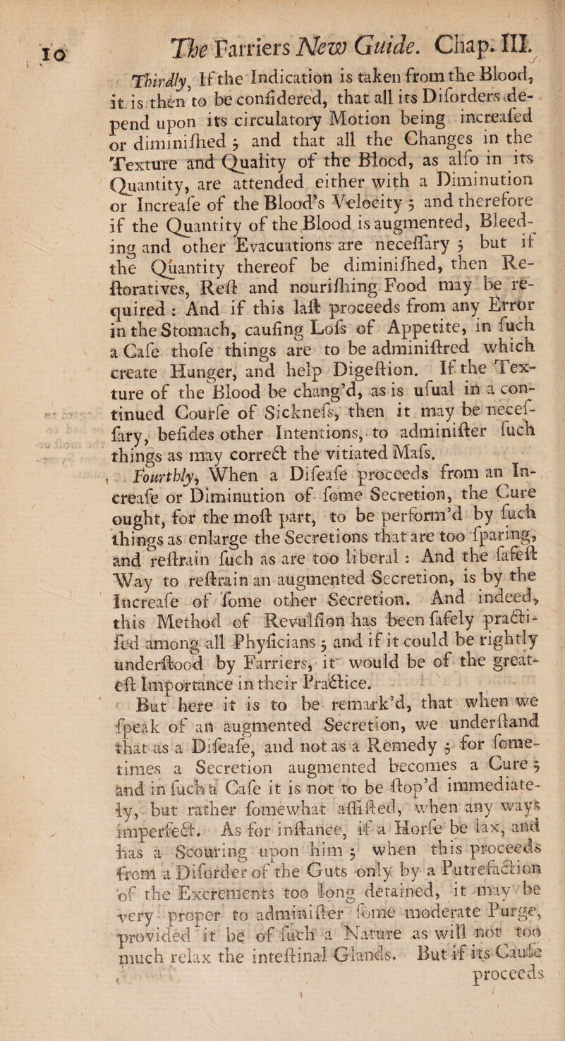 Thirdly, If the Indication is taken from the Blood, it is then?to be confidered, that all its Diforders de¬ pend upon its circulatory Motion being increafed or diminiflied * and that all the Changes in the Texture and Quality of the Blood, as alfo in its Quantity, are attended either with a Diminution or Increafe of the Blood’s Velocity 5 and therefore if the Quantity of the Blood is augmented, Bleed¬ ing and other Evacuations are neceffary 5 but ii the Quantity thereof be diminifhed, then Re¬ do rati ves, Reft and nourifiling Food may be re- cjuired : And if this la & proceeds from any Error in the Stomach, cauling Lofs of Appetite, in fuch a Cafe thofe things are to be adminidred which create Hunger, and help Digedion. If the Tex¬ ture of the Blood be chang’d, as is ufual in a con¬ tinued Courfe of Sicknefs, then it may be necef¬ fary, belides other Intentions, to adminider fuch things as may correct the vitiated Mafs. , Fourthly, When a Difeafe proceeds from an In¬ creafe or Diminution of feme Secretion, the Cure ought, for the mod part, to be perform’d by fuch things as enlarge the Secretions that are too fparing, and re lira in fuch as are too liberal: And the fifed Way to redrain an augmented Secretion, is by the Increafe of feme other Secretion. And indeed, this Method of Revullion has been fafely pra£ti- fed among all Phyhcians 5 and if it could be rightly underdood by Farriers, it would be of the great- ed Importance in their Practice. But here it is to be remark’d, that when we fpeak of an augmented Secretion, we underdand that as a Diieafe, and not as a Remedy 5 for fome- tinies a Secretion augmented becomes a Cure 5 and in fuch a Cafe it is not to be dop’d immediate¬ ly, ■ but rather fomewhat aid Red, when any ways 101 perfect. As for indance, if a Horfe be lax, and has a Scouring upon him 5 when this proceeds from a Diforder of the Guts only by a Putrefaction of the Excrements too long detained, it may be -very proper to adminider feme moderate Purge, provided it be of futh a Nature as will fioQ top much relax the inteftinal Glands. But if its Caule