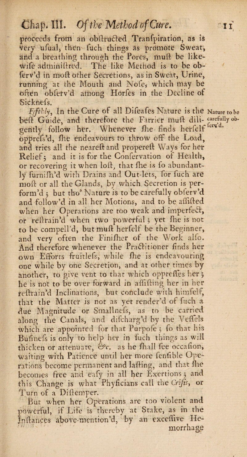 proceeds from an obdrufled Tranfpiration, as is very ufual, then fuch things as promote Sweat, and a breathing through the Pores, muft be like- wife adminidred. The like Method is to be ob- ferv’d in mod other Secretions, as in Sweat, Urine, running at the Mouth and Nofe< which may be often obfetv’d among Horfes in the Decline of Sicknefs. Fifthly, In the Cure of all Difeafes Nature is the Nature to be bed Guide, and therefore the Farrier mud dill- carefully °b- gently follow her. Whenever die finds herfelf opprefs’d, die endeavours to throw off the Load, and tries all the neared and propered Ways for her Relief 5 and it is for the Confervation of Health, or recovering it when lod, that die is fo abundant¬ ly furnidi’d with Drains and Out-lets, for fuch are mod or all the Glands, by which Secretion is per¬ form’d 5 but tho’ Nature is to be carefully obierv’d and follow’d in all her Motions, and to be affided when her Operations are too weak and imperfeCfc, or redrain’d when two powerful j yet die is not to be compelfd, but mud herfelf be the Beginner, and very often the Fini/her of the Work alfo. And therefore whenever the Practitioner finds her own Efforts fruitlefs, while die is endeavouring one while by one Secretion, and at other times by another, to give vent to that which oppreffes her 5 he is not to be over forward in adiding her in her redrain’d Inclinations, but conclude with himfelf, that the Matter is not as yet render’d of fuch a due Magnitude or Smallnefs, as to be carried along the Canals, and difcharg’d by the Yeffels which are appointed for that Purpofe 5 fo that his Bufinefs is only to help her in fuch things as will thicken or attenuate, &c. as he diall fee occafion, waiting with Patience until her more fenfible Ope¬ rations become permanent and lading, and that die becomes free and eafy in all her Exertions 3 and this Change is what Phyficians call the Crijis, or Turn of a Didemper. But when her Operations are too violent and powerful, if Life is thereby at Stake, as in the Indances above-menti-on’d, by an exceffve He- 1 morrhage