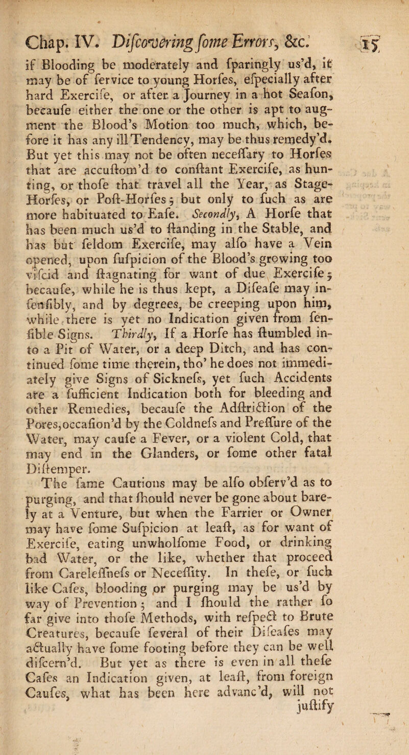 if Blooding be moderately and fparingly us’d, it may be of fervice to young Holies, efpecially after hard Exercife, or after a Journey in a hot Seafon, beeaufe either the one or the other is apt to aug¬ ment the Blood’s Motion too much, which, be¬ fore it has any illTendency, may be thus remedy’d. But yet this may not be often neceffary to Horfes that are accuBom’d to conBant Exercife, as hun¬ ting, or thofe that travel all the Year, as Stage- Horfes, or Pofi-Horfes 3 but only to fuch as are more habituated to Eafe. Secondly, A Horfe that has been much us’d to Banding in the Stable, and has but feldom Exercife, may alfo have a Vein opened, upon fufpicion of the Blood’s growing too vifcid and Bagnating for want of due Exercife 5 beeaufe, while he is thus kept, a Difeafe may in¬ ferably, and by degrees, be creeping upon him, while there is yet no Indication given from fen- fible Signs. Thirdly, If a Horfe has Bumbled in¬ to a Pit of Water, or a deep Ditch, and has con¬ tinued fome time therein, tho’ he does not immedi¬ ately give Signs of Sicknefs, yet fuch Accidents are a fufficient Indication both for bleeding and other Remedies, beeaufe the AdBri&ion of the PoreSjOccaiion’d by the Coldnefs and Preffure of the Water, may caufe a Fever, or a violent Cold, that may end in the Glanders, or fome other fatal BiBemper. The fame Cautions may be alfo obferv’d as to purging, and that fhould never be gone about bare¬ ly at a Venture, but when the Farrier or Owner may have fome Sufpicion at leaB, as for want of Exercife, eating unwholfome Food, or drinking bad Water, or the like, whether that proceed from Careleffnefs or NeceBity. In thefe, or fuch like Cafes, blooding pr purging may be us’d by way of Prevention • and I fhould the rather fo far give into thofe Methods, with refpe£f to Brute Creatures, beeaufe feveral of their Difeafes may a£fually have fome footing before they can be well difeern’d. But yet as there is even in all thefe Cafes an Indication given, at leaB, from foreign Caufes, what has been here advanc’d, will not juBify
