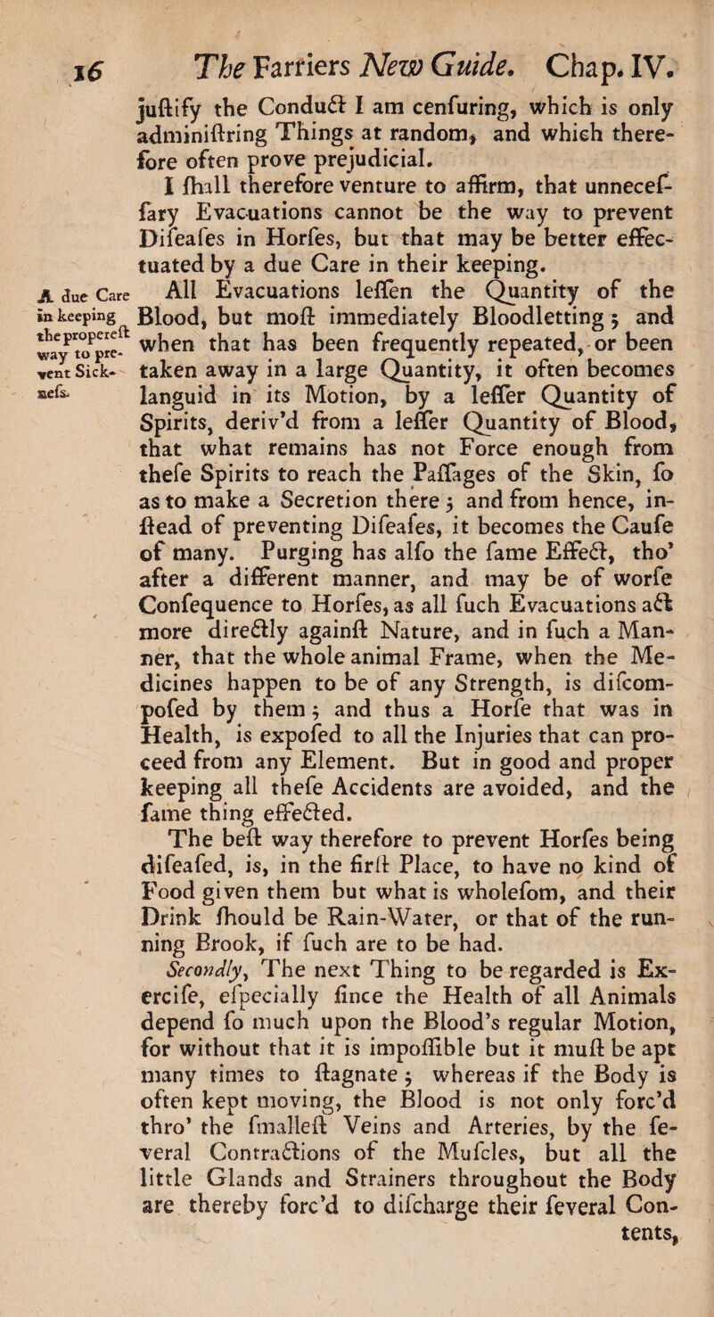 juftify the ConduCl I am cenfuring, which is only adminiftring Things at random* and which there¬ fore often prove prejudicial, I fhall therefore venture to affirm, that unnecef- fary Evacuations cannot be the way to prevent Difeafes in Horfes, but that may be better effec¬ tuated by a due Care in their keeping. A due Care All Evacuations leflen the Quantity of the in keeping Blood, but moft immediately Bloodlettings and tBepropereft wken tfoat has foeen frequently repeated, or been vent Sick- taken away m a large Quantity, it often becomes aefs‘ languid in its Motion, by a lefler Quantity of Spirits, deriv’d from a lefier Quantity of Blood* that what remains has not Force enough from thefe Spirits to reach the Paffages of the Skin, fo as to make a Secretion there $ and from hence, in- fiead of preventing Difeafes, it becomes the Caufe of many. Purging has alfo the fame Effe£f, tho’ after a different manner, and may be of worfe Confequence to Horfes, as all fuch Evacuations aCfc more direCtly againft Nature, and in fuch a Man¬ ner, that the whole animal Frame, when the Me¬ dicines happen to be of any Strength, is difcom- pofed by them ; and thus a Horfe that was in Health, is expofed to all the Injuries that can pro¬ ceed from any Element. But in good and proper keeping all thefe Accidents are avoided, and the fame thing effe&ed. The beft way therefore to prevent Horfes being difeafed, is, in the firlt Place, to have no kind of Food given them but what is wholefom, and their Drink fhould be Rain-Water, or that of the run¬ ning Brook, if fuch are to be had. Secondly, The next Thing to be regarded is Ex- ercife, efpecially fince the Health of all Animals depend fo much upon the Blood’s regular Motion, for without that it is impoffible but it mull: be apt many times to flagnate $ whereas if the Body is often kept moving, the Blood is not only forc’d thro* the fmalleft Veins and Arteries, by the fe- veral Contractions of the Mufcles, but all the little Glands and Strainers throughout the Body are thereby forc’d to difcharge their feveral Con¬ tents,