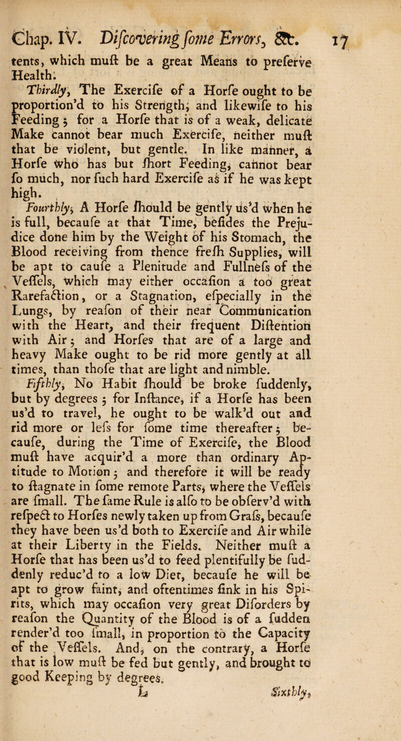 tents, which muft be a great Means to preferve Health. Thirdly, The Exercife of a Horfe ought to be proportion’d to his Strength; and likewife to his Feeding $ for a Horfe that is of a weak, delicate Make Cannot bear much Exercife, neither muft that be violent, but gentle. In like manner, a Horfe Who has but fhort Feeding* caftnot bear fo much, nor fuch hard Exercife ak if he was kept high. Fourthly* A Horfe fhould be gently ds’d when he is full, becaufe at that Time, befides the Preju¬ dice done him by the Weight of his Stomach, the Blood receiving from thence frefh. Supplies, will be apt to caufe a Plenitude and Fullnefs of the Veftels, which may either occafton a too great Rarefaction, or a Stagnation, efpecially in the Lungs, by reafon of their near Communication with the Heart, and their frequent Diftention with Air 5 and Horfes that are of a large and heavy Make ought to be rid more gently at all times, than thofe that are light and nimble. Fifthly, No Habit fhould be broke fuddenly, but by degrees 5 for Inftance, if a Horfe has been us’d to travel, he ought to be walk’d out and rid more or lefs for fome time thereafter 5 be¬ caufe, during the Time of Exercife, the Blood muft have acquir’d a more than ordinary Ap¬ titude to Motion 5 and therefore it will be ready to ftagnate in fome remote Parts* where the Veftels are fmall. The fame Rule is aifo to be obferv’d with refpeft to Horfes newly taken up from Grafs, becaufe they have been us’d both to Exercife and Air while at their Liberty in the Fields. Neither muft a Horfe that has been us’d to feed plentifully be fud¬ denly reduc’d to a low Diet, becaufe he will be apt to grow faint, and oftentimes link in his Spi¬ rits, which may occafion very great Diforders by reafon the Quantity of the Blood is of a fudden render’d too fmall, in proportion to the Capacity of the Veftels. And, on the contrary, a Horfe that is low muft be fed but gently, and brought to good Keeping by degrees. h Sixthly f