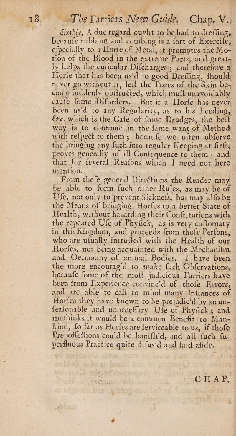 Sixthly, A due regard ought to be had to drefftng, becaufe rubbing and combing is a fort of Exercife, efpecially to a Horfe of Metal, it promotes the Mo¬ tion of the Blood in the extreme Parts, and great¬ ly helps the cuticular Difcharges ; and therefore a Horfe that has been us’d to good Dreffing, fhould never go without it, left the Pores of the Skin be¬ come fuddenly obftru£ted, which muft unavoidably cauie fome Diforders. But if a Horfe has never been us’d to any Regularity, as to his Feeding, &c. which is the Cafe of fome Drudges, the beft way is to continue in the fame want ot Method with refpeff to them 5 becaufe we often obferve the bringing any fuch into regular Keeping at firft, proves generally of ill Confequence to them 5 and that for feveral Reafons which I need not here mention. From thefe general Directions the Reader may be able to form fuch other Rules, as may be of tJfe, not only to prevent Sicknefs, but may alfo be the Means of bringing Hones to a better State of Health, without hazarding their Conftitutions with the repeated Ufe of Phyiick, as is very cuftomary in this Kingdom, and proceeds from thofe Perfons, who are ufually intruded with the Health of our Jiorfes, not being acquainted with the Mechanifm and Oeconomy of animal Bodies. I have been the more encourag’d to make fuch Obfervations, becaufe fome of the moft judicious Farriers have been from Experience convinc’d of thofe Errors, and are able to call to mind many Inftances of Horfes they have known to be prejudic’d by an un- feafonable and unnecessary Ufe of Phyftck ; and methinks it would be a common Benefit to Man¬ kind, fo far as Horfes are ferviceable to us, if thofe Frepofteftions could be banifh’d, and all fuch fu- perfluous Practice quite difus’d and laid afide. CHAP,