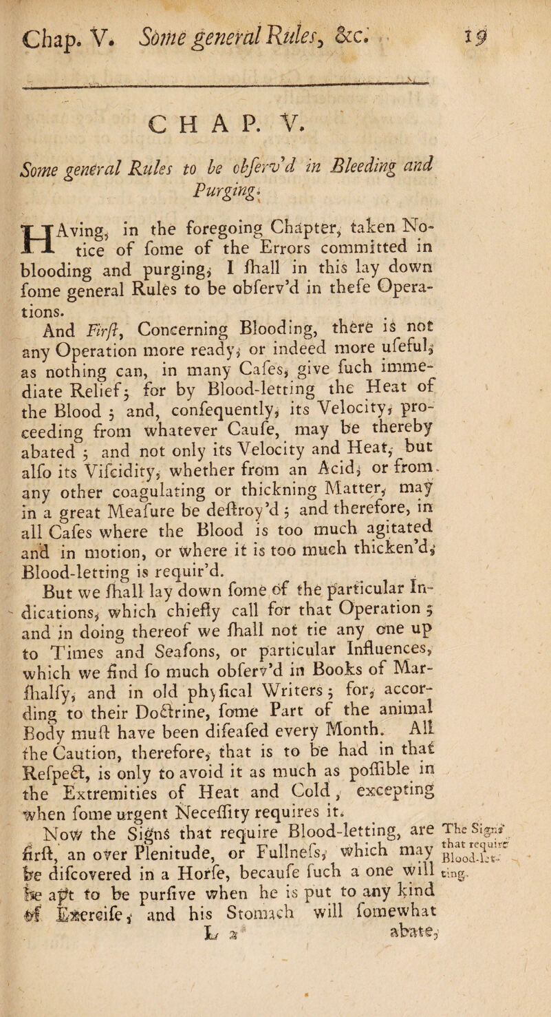 CHAP. V. Some general Rules to be clferte d in Bleeding and Purgingi HAving5 in the foregoing Chapter, taken No¬ tice of fome of the Errors committed in blooding and purging* I fhall in this lay down fome general Rules to be obferv’d in thefe Opera¬ tions. And Fir ft, Concerning Blooding, there is not any Operation more ready* or indeed more ufeful, as nothing can, in many Cafes* give fuch imme¬ diate Relief5 for by Blood-letting the Heat of the Blood 3 and, confequently, its Velocity, pro¬ ceeding from whatever Caufe, may be thereby abated 3 and not only its Velocity and Heat, but alfo its Vifeidity, whether from an Acid* or from, any other coagulating or thickning Matter, may in a great Meafure be defhoy’d 3 and therefore, in all Cafes where the Blood is too much agitated and in motion, or where it is too much thicken d* Blood-letting is requir’d. But we fhall lay down fome of the particular In- - dications* which chiefly call for that Operation ; and in doing thereof we fhall not tie any one up to Times and Seafons, or particular Influences, which we find fo much obferv’d in Books of Mar- flialfy, and in old phqfical Writers* for, accor¬ ding to their Doffrine, fame Part of the animal Body muff have been difeafed every Month. All the Caution, therefore, that is to be had in that Refpeft, is only to avoid it as much as poflible in the Extremities of Heat and Cold, excepting when fome urgent Neceffity requires it. Now the Signs that require Blood-letting, are The firft, an over Plenitude, or Fullnefs, which may be difcovered in a Horfe, becaufe fuch a one will ting, fse apt to be purfive when he is put to any kind E&ereife* and his Stomach will fomewhat