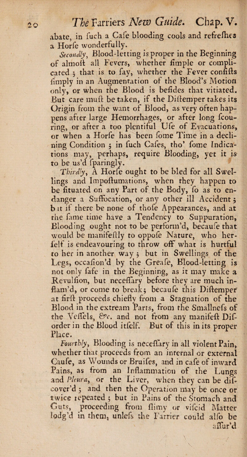 J 20 The Farriers New Guide. Chap. V. abate, in fuch a Cafe blooding cools and refrefhes a Horfe wonderfully. Secondly, Blood-letting is proper in the Beginning of aim oil all Fevers, whether fimple or compli¬ cated 3 that is to fay, whether the Fever confifts limply in an Augmentation of the Blood’s Motion only, or when the Blood is befides that vitiated. .But care mull be taken, if the Diffemper takes its Origin from the want of Blood, as very often hap¬ pens after large Hemorrhages, or after long fcou- ring, or after a too plentiful Ufe of Evacuations, or when a Horfe has been fome Time in a decli¬ ning Condition 3 in fuch Cafes, tho* fome Indica¬ tions may, perhaps, require Blooding, yet it is to be us’d fparingly. Thirdly, A Horfe ought to be bled for all Swel¬ lings and Impoftumations, when they happen to be lituated on any Part of the Body, fo as to en¬ danger a Suffocation, or any other ill Accident 3 b it if there be none of thofe Appearances, and at the fame time have a Tendency to Suppuration, Blooding ought not to be perform’d, becaufe that would be manifeffly to oppofe Nature, who her- felf is endeavouring to throw off what is hurtful to her in another way 3 but in Swellings of the Legs, occafion’d by the Greafe, Blood-letting is not only fafe in the Beginning, as it may make a Hevulfxon, but neceffary before they are much in¬ flam’d, or come to break3 becaufe this Diftempef at flrft proceeds chiefly from a Stagnation of the Blood in the extream Parts, from the Smallnefs of the Velfels, &c. and not from any manifeft Dif- order in the Blood itfelf. But of this in its proper Place. Fourthly, Blooding is neceffary in all violent Pain, whether that proceeds from an internal or external Caufe, as Wounds or Bruifes, and in cafe of inward Pains, as from an Inflammation of the Lungs and Pleura, or the Liver, when they can be dif- cover’d 3 and then the Operation may be once or twice repeated 3 but in Pains of the Stomach and Guts, proceeding from flimy or vifeid Matter lodg’d in them, unleL the Farrier could alfo be * ' affur’d