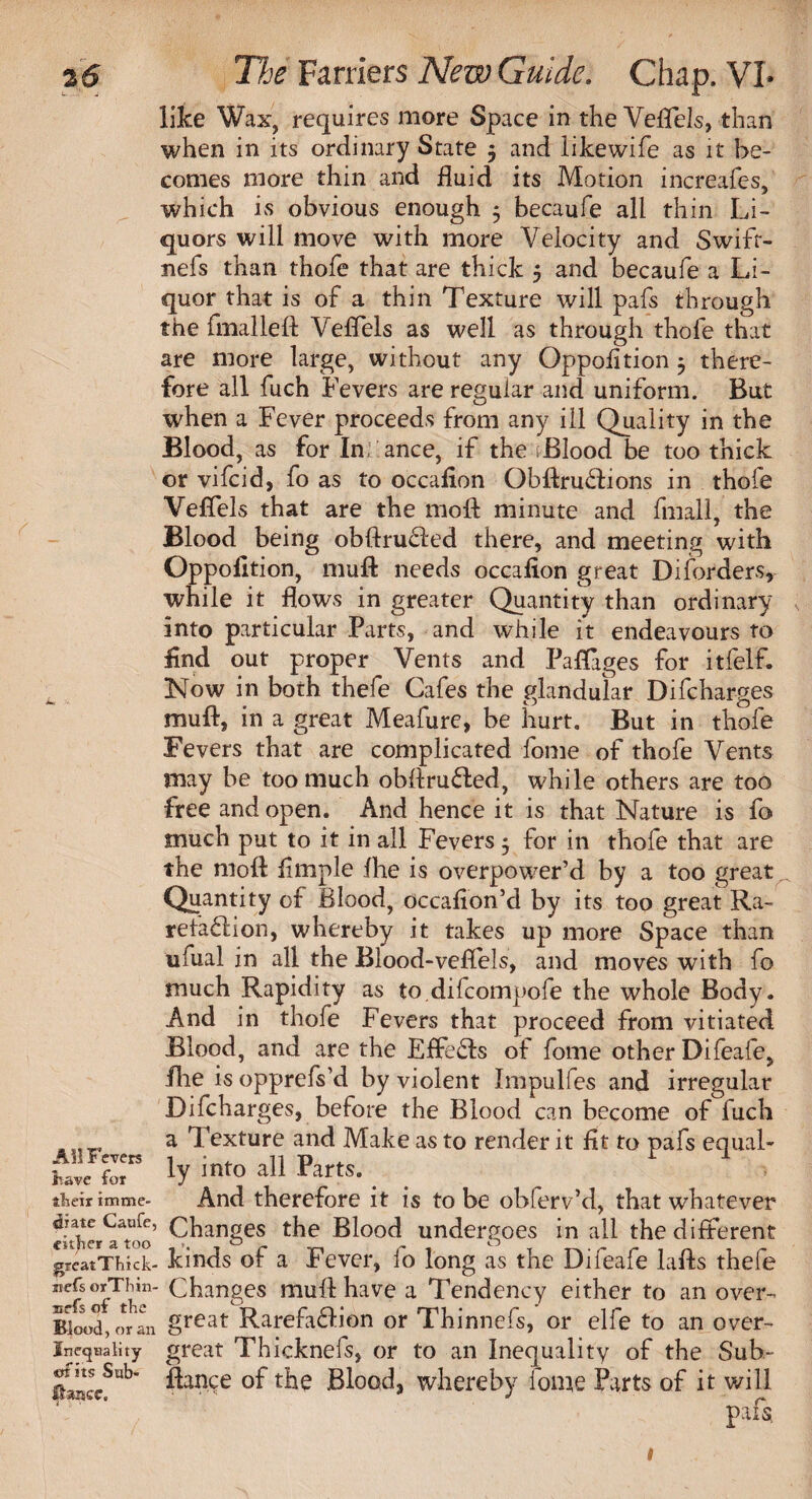 like Wax, requires more Space in the Veflels, than when in its ordinary State 3 and likewife as it be¬ comes more thin and fluid its Motion increafes, which is obvious enough 3 becaufe all thin Li¬ quors will move with more Velocity and Swifr- nefs than thofe that are thick 5 and becaufe a Li¬ quor that is of a thin Texture will pafs through the fmalleft Veflels as well as through thofe that are more large, without any Oppofltion 3 there¬ fore all fuch Fevers are regular and uniform. But when a Fever proceeds from any ill Quality in the Blood, as for In ance, if the Blood be too thick or vifcid, fo as to occafion Obftru&ions in thofe Veflels that are the moft minute and fmall, the Blood being obftru&ed there, and meeting with Oppollt ion, muft needs occafion great Disorders, while it flows in greater Quantity than ordinary into particular Parts, and while it endeavours to find out proper Vents and Paflages for itfelf. Now in both thefe Cafes the glandular Difcharges muft, in a great Meafure, be hurt. But in thofe Fevers that are complicated fome of thofe Vents may be too much obftru&ed, while others are too free and open. And hence it is that Nature is fo much put to it in all Fevers 3 for in thofe that are the moft Ample fhe is overpower’d by a too great Quantity of Blood, occafion’d by its too great Ra- refa&ion, whereby it takes up more Space than ufual in all the Blood-veflels, and moves with fo much Rapidity as to.difcompofe the whole Body. And in thofe Fevers that proceed from vitiated Blood, and are the Effe£ls of fome other Difeafe, fhe is opprefs’d by violent Impulfes and irregular Difcharges, before the Blood can become of fuch a Texture and Make as to render it fit to pafs equal- ly into all Parts. tfaeir imme- And therefore it is to be oblerv’d, that whatever eiSer^too* Changes Blood undergoes in all the different greatThick- kinds of a Fever, fo long as the Difeafe lafts thefe 0fTtkChanges muft have a Tendency either to an over- Blood, oran great Rare faff ion or Thinnefs, or elfe to an over- inequality great Thicknefs, or to an Inequality of the Sub- — s«b- ftance of the Blood, whereby fome Parts of it will pafs