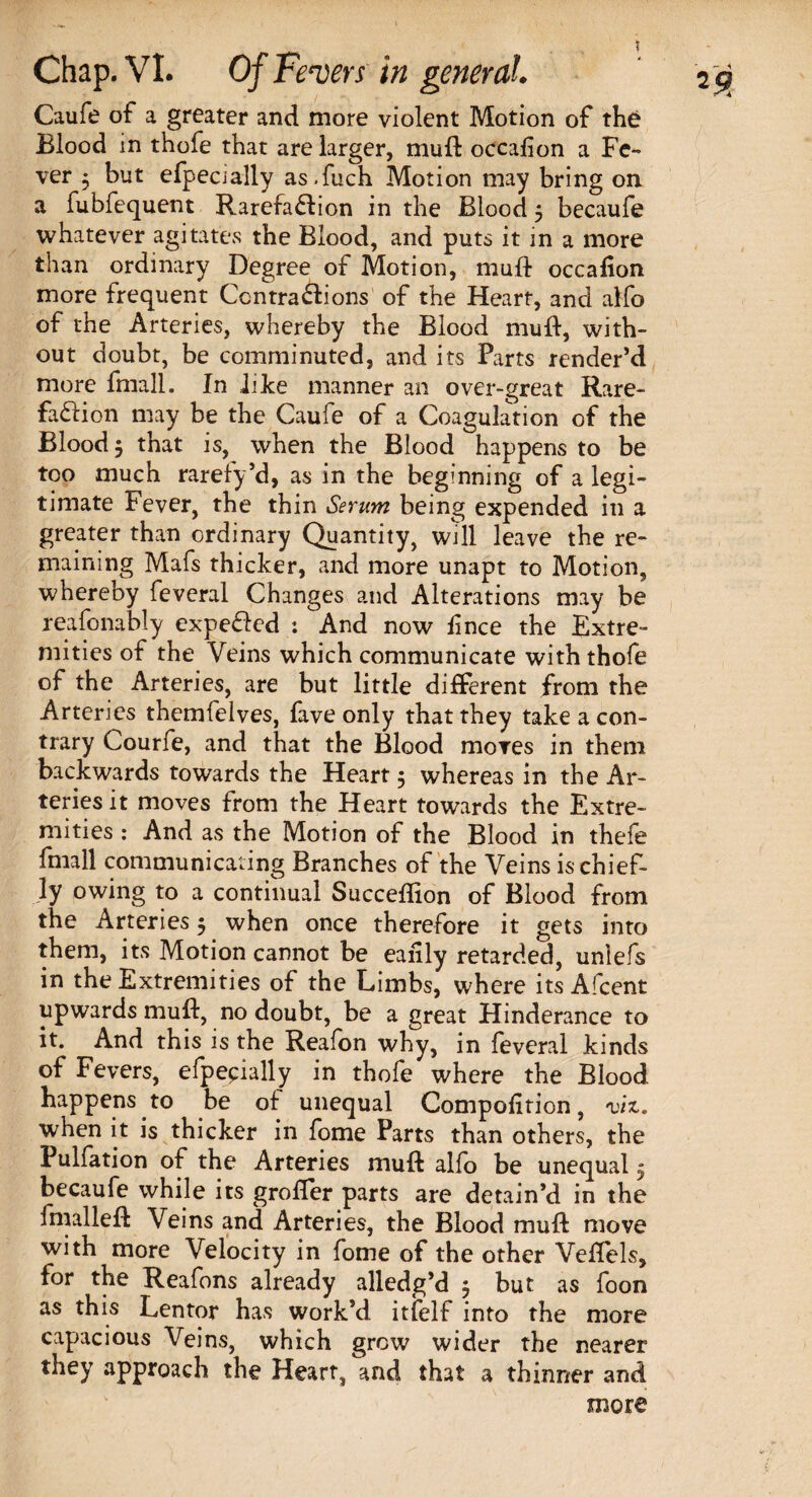 Caufe of a greater and more violent Motion of the Blood in thofe that are larger, muft occalion a Fe¬ ver 3 but efpecially as.fuch Motion may bring on. a fubfequent Rarefaction in the Blood 3 becaufe whatever agitates the Blood, and puts it in a more than ordinary Degree of Motion, mud occafion more frequent Centraftions of the Heart, and alfo of the Arteries, whereby the Blood muft, with¬ out doubt, be comminuted, and its Parts render’d more fmall. In like manner an over-great Rare¬ faction may be the Caufe of a Coagulation of the Blood 3 that is, when the Blood happens to be too much rarefy’d, as in the beginning of a legi¬ timate Fever, the thin Serum being expended in a greater than ordinary Quantity, will leave the re¬ maining Mafs thicker, and more unapt to Motion, whereby feveral Changes and Alterations may be reafonably expe&ed : And now ft nee the Extre¬ mities of the Veins which communicate with thofe of the Arteries, are but little different from the Arteries themfelves, fave only that they take a con¬ trary Courfe, and that the Blood mores in them backwards towards the Heart 3 whereas in the Ar¬ teries it moves from the Heart towards the Extre¬ mities : And as the Motion of the Blood in thefe fmall communicating Branches of the Veins is chief¬ ly owing to a continual Succeflion of Blood from the Arteries 3 when once therefore it gets into them, its Motion cannot be eaftly retarded, unlefs in the Extremities of the Limbs, where its Afcent upwards muft, no doubt, be a great Hinderance to it. And this is the Reafon why, in feveral kinds of Fevers, efpepially in thofe where the Blood happens to be of unequal Compofition, viz. when it is thicker in fome Parts than others, the Pulfation of the Arteries muft alfo be unequal 3 becaufe while its grofler parts are detain’d in the fmalleft Veins and Arteries, the Blood muft move with more Velocity in fome of the other Veflels, for the Reafons already alledg’d 3 but as foon as this Lentor has work’d itfelf into the more capacious Veins, which grew wider the rearer they approach the Heart, and that a thinner and more