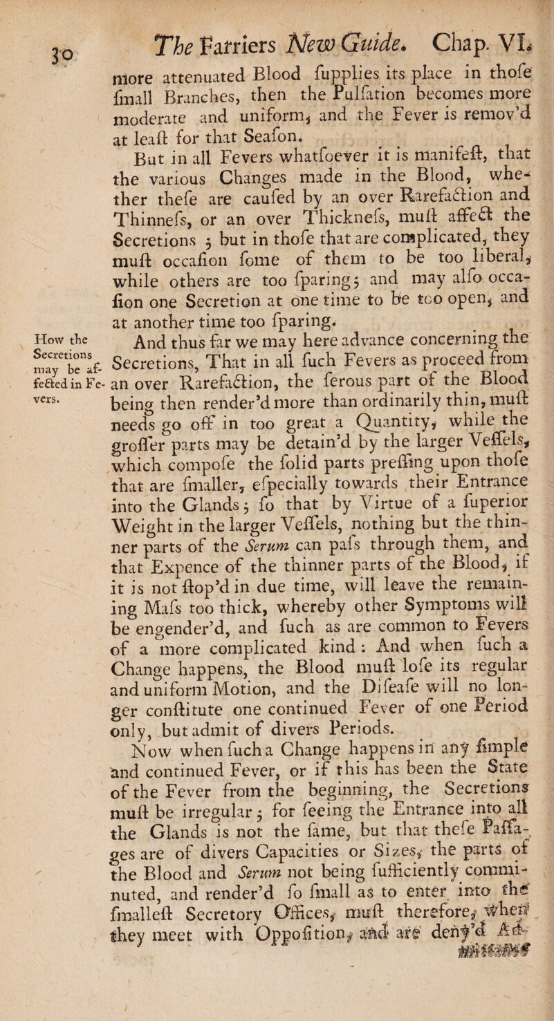 How the Secretions The Farriers New Guide. Chap. VL more attenuated Blood fupplies its place in thofe fmall Branches, then the Puliation becomes more moderate and uniform* and the Fever is remov’d at leaft for that Seafon. But in all Fevers whatfoever it is manifed, that the various Changes made in the Blood, whe¬ ther thefe are caufed by an over Rarefaction and Thinnefs, or an over Thicknefs, mult affeCf the Secretions $ but in thofe that are complicated, they mud: occafion fome of them to be too liberal* while others are too fparing; and may alfo occa- lion one Secretion at one time to be too open* and at another time too fparing. And thus far we may here advance concerning the may tTaf- Secretions, That in all fuch Fevers as proceed from feOedinFe-an over Rarefaction, the ferous part of the Blood vers. being then render’d more than ordinarily thin, mud needs go off in too great a Quantity, while the groder parts may be detain’d by the larger Veffels, which compofe the folid parts preffing upon thofe that are fmaller, efpecially towards their Entrance into the Glands 5 fo that by Virtue of a fuperior Weight in the larger Veffels, nothing but the thin¬ ner parts of the Serum can pafs through them, and^ that Expence of the thinner parts of the Blood* if it is not dop’d in due time, will leave the remain¬ ing Mafs too thick, whereby other Symptoms will be engender’d, and fuch as are common to Fevers of a more complicated kind ; And when fuch a Change happens, the Blood mud lofe its regular and uniform Motion, and the Difeafe will no lon¬ ger conditute one continued Fever of one Period only, but admit of divers Periods. Now when fuch a Change happens in any firnple Und continued Fever, or if this has been the State of the Fever from the beginning, the Secretions mud be irregular 5 for feeing the Entrance into all the Glands is not the fame, but that thefe Faffa- ges are of divers Capacities or Sizes, the parts of the Blood and Serum not being fufficiently commi¬ nuted, and render’d fo fmall as to enter into fh£ fmalled Secretory Offices* mud therefore* they meet with Opposition* and are dent’d A&~ 1