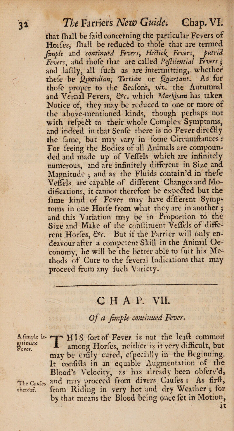 that fhall be fa id concerning the particular Fevers of Horfes, fhall be reduced to thofe that are termed Jitnple and continued Fevers, Heftick Fevers, putrid Fevers, and thofe that are called Pejhlential Fevers * and ladly, all fuch as are intermitting,, whether thefe be Qubtidian, Tertian or Quartans. As for thofe proper to the Seafons, viz. the Autumnal and Vernal Fevers, &c. which Markham has taken Notice of, they may be reduced to one or more of the above-mentioned kinds, though perhaps not with refpe£l to their whole Complex Symptoms, and indeed inthatSenfe there is no Fever dire&ly the fune, but may vary in fome Circumftances: For feeing the Bodies of all Animals are compoun¬ ded and made up of Veffels which are infinitely numerous, and are infinitely different in Size and Magnitude • and as the Fluids contain’d in thefe Veffels are capable of different Changes and Mo¬ difications, it cannot therefore be expected but the fame kind of Fever may have different Symp* toms in one Horfe from what they are in another 5 and this Variation may be in Proportion to the Size and Make of the condiment Veffels of diffe¬ rent Horfes, &c. But if the Farrier will only en¬ deavour after a competent Skill in the Animal Oe- conomy, he will be the better able to fuit his Me- thods of Cure to the feveral Indications that may proceed from any fuch Variety. CHAP, VII. Of a fimple continued Fever. \ ^ A finale le- HlS fort of Fever is not the lead commoii gel“tc A among Horfes, neither is it very difficult, but may be eafily cured, efpecially in the Beginning. It confifts in an equable Augmentation of the Blood’s Velocity, as has already been obferv’d, '“The Caufcs and may proceed from divers Caufes : As firfi, thei^ot, from Riding in very hot and dry Weather 5 for by that means the Blood being once fet in Motion, it